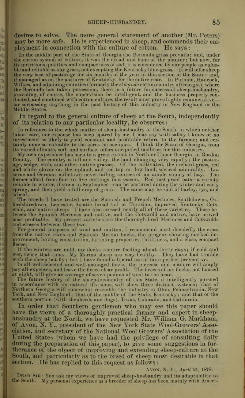 the illet lent l be >cta nial ine- nan the cof util lace e,y we an- a- cnl- Atli de- wj: An- the ver, zed,, sing the an i iii) I INI I III) ) HU >09 I (111 I |H Hi ) (II him the ten- f‘ [59 tit not ini [ti- llt A- are desires to solve. The more general statement of another (Mr. Peters) may be more safe. He is experienced in sheep, and commends their em- ployment in connection with the culture of cotton. He says : In the middle part of the State of Georgia the Bermuda grass prevails; and, under the cotton system of culture, it was the dread and bane of the planter; but now, for its nutritious qualities and compactness of sod, it is considered by our people as valua- ble and reliable as any grass, not excepting the Kentucky blue-grass. It will offer sheep the very best of pasturage for six months of the year iu this section of the State; and, if managed as on the pastures of Kentucky, for the entire year. In Putnam, Hancock, Wilkes, and adjoining counties (formerly the el dorado cotton country of Georgia), where the Bermuda has taken possession, there is a future for successful sheep-husbandry, providing, of course, the supervision he intelligent, and the business properly con- ducted, and combined with cotton culture, the result must prove highly remunerative— far surpassing anything in the past history of this industry in New England or the Middle States. In regard to the general culture of sheep at the South, independently of its relation to any particular locality, he observes: In reference to the whole matter of sheep-husbandry at the South, in which neither labor, care, nor expense has been spared by me, I may say with safety I know of no investment so likely to yield constant and profitable return to the farmer; and cer- tainly none so valuable to the acres he occupies. I think the State of Georgia, from its varied climate, soil, and surface, offers unequaled facilities for this industry. My own experience has been to a great extent in North or Upper Georgia, in Gordon County. The country is hill and valley, the land changing very rapidly; the pastur- age, sedge, crab, and other native grasses. Of the cultivated, the orchard-grass, red and white clover on the upland, and red-top on low land, succeed admirably. Lu- cerne and German millet are never-failing sources of an ample supjdy of hay. The former afford from four to five cuttings in a season. Red rust-proof oats—a variety reliable in winter, if sown in-September—can be pastured during the winter and early spring, and then yield a full crop of grain. The same may be said of barley, rye, and wheat. The breeds I have tested are the Spanish and French Merinoes, Southdowns, Ox- fordshiredown, Leicester, Asiatic broad-tail or Tunisian, improved Kentucky Cots- wold, and native sheep. I have also crossed nearly all of these varieties. Those be- tween the Spanish Merinoes and native, and the Cots wold and native, have proved most profitable. My present varieties are the thorough-bred Merinoes and Cotswolds and crosses between these two. For general purposes of wool and mutton, I recommend most decidedly the cross from the native ewes and Spanish Merino bucks, the progeny showing marked im- provement, having constitution, fattening properties, thriftiness, and a close, compact fleece. If the winters are mild, my flocks require feeding about thirty days; if cold and wet, twice that time. My Merino sheep are very healthy. They have had trouble with the sheep bot-fly; but I have found a liberal use of tar a perfect preventive. In all well-selected and well-managed flocks, the increase and manure will amply pay all expenses, and leave the fleece clear profit. The fleeces of my flocks, not housed at night, will give an average of seven pounds of wool to the head. The future history of the sheep-husbandry of this State, if intelligently pursued in accordance with its natural divisions, will show three distinct systems; that of Northern Georgia will somewhat resemble the industry in Ohio, Pennsylvania, New York, and New England ; that of the middle of the State, Kentucky ; and that of the southern portion (with shepherds and dogs), Texas, Colorado, and California. In order that Southern gentlemen who may see this paper should have the views of a thoroughly practical farmer and expert in sheep- husbandry at the North, we have requested Mr. William G. Markham, of Avon, N. Y., president of the New York State Wool-Growers7 Asso- ciation, and secretary of the National Wool-Growers7 Association of the United States (whom we have had the privilege of consulting daily during the preparation of this#paper), to give some suggestions in fur- therance of the object of improving and extending sheep-culture at the South, and particularly as to the breed of sheep most desirable in that section. He has replied to this request as follows: Avon, N. Y., April 21, 1878. Dear Sir: You ask my views of improved sheep-husbandry and its adaptability to the South. My personal experience as a breeder of sheep has been mainly with Arneri-