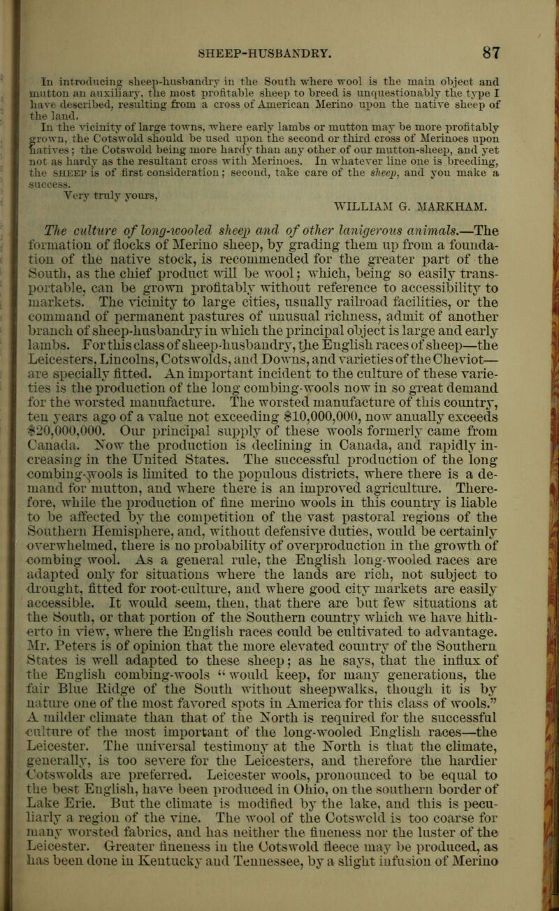 In introducing sheep-husbandry in the South where wool is the main object and mutton an auxiliary, the most profitable sheep to breed is unquestionably the type I have described, resulting from a cross of American Merino upon the native sheep of the land. In the vicinity of large towns, where early lambs or mutton may be more profitably frown, the Cotswold should be used upon the second or third cross of Merinoes upon atives; the Cotswold being more hardy than any other of our mutton-sheep, and yet not as hardy as the resultant cross with Merinoes. In whatever line one is breeding, the sheep is of first consideration; second, take care of the sheep, and you make a success. Very truly yours, WILLIAM G. MARKHAM. The culture of long-wooled sheep and of other lanigerous animals.—The formation of flocks of Merino sheep, by grading them up from a founda- tion of the native stock, is recommended for the greater part of the South, as the chief product will be wool; which, being so easily trans- portable, can be grown profitably without reference to accessibility to markets. The vicinity to large cities, usually railroad facilities, or the command of permanent pastures of unusual richness, admit of another branch of sheep-husbandry in which the principal object is large and early lambs. For this class of sheep-husbandry, the English races of sheep—the Leicesters, Lincolns, Cots wolds, and Downs, and varieties of the Cheviot— are specially fitted. An important incident to the culture of these varie- ties is the production of the long combing-wools now in so great demand for the worsted manufacture. The worsted manufacture of this country, ten years ago of a value not exceeding $10,000,000, now anually exceeds $20,000,000. Our principal supply of these wools formerly came from Canada. Now the production is declining in Canada, and rapidly in- creasing in the United States. The successful production of the long combing-;wools is limited to the populous districts, where there is a de- mand for mutton, and where there is an improved agriculture. There- fore, while the production of fine merino wools in this country is liable to be affected by the competition of the vast pastoral regions of the Southern Hemisphere, and, without defensive duties, would be certainly overwhelmed, there is no probability of overproduction in the growth of ■combing wool. As a general rule, the English long-wooled races are adapted only for situations where the lands are rich, not subject to drought, fitted for root-culture, and where good city markets are easily accessible. It would seem, then, that there are but few situations at the South, or that portion of the Southern country which we have hith- erto in view, where the English races could be cultivated to advantage. Mr. Peters is of opinion that the more elevated country of the Southern States is well adapted to these sheep; as he says, that the influx of the English combing-wools u would keep, for many generations, the fair Blue Ridge of the South without sheepwalks, though it is by nature one of the most favored spots in America for this class of wools.77 A milder climate than that of the North is required for the successful culture of the most important of the long-wooled English races—the Leicester. The universal testimony at the North is that the climate, generally, is too severe for the Leicesters, and therefore the hardier Cots wolds are preferred. Leicester wools, pronounced to be equal to the best English, have been produced in Ohio, on the southern border of Lake Erie. But the climate is modified by the lake, and this is pecu- liarly a region of the vine. The wool of the Cotswcld is too coarse for many worsted fabrics, and has neither the fineness nor the luster of the Leicester. Greater fineness in the Cotswold fleece may be produced, as has been done in Kentucky and Tennessee, by a slight infusion of Merino