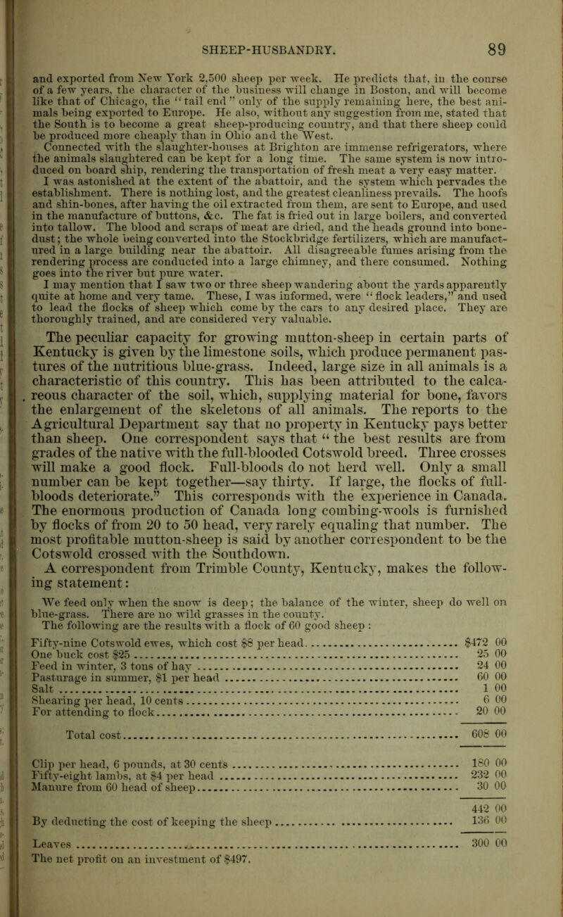 and exported from New York 2.500 slieep per week. He predicts that, in the course of a few years, the character of the business will change in Boston, and will become like that of Chicago, the “tail end” only of the supply remaining here, the best ani- mals being exported to Europe. He also, without any suggestion from me, stated that the South is to become a great sheep-producing country, and that there sheep could be produced more cheaply than in Ohio and the West. Connected with the slaughter-houses at Brighton are immense refrigerators, where the animals slaughtered can be kept for a long time. The same system is now intro- duced on board ship, rendering the transportation of fresh meat a very easy matter. I was astonished at the extent of the abattoir, and the system which pervades the establishment. There is nothing lost, and the greatest cleanliness prevails. The hoofs and shin-bones, after having the oil extracted from them, are sent to Europe, and used in the manufacture of buttons, &c. The fat is fried out in large boilers, and converted into tallow. The blood and scraps of meat are dried, and the heads ground into bone- dust ; the whole being converted into the Stockbridge fertilizers, which are manufact- ured in a large building near the abattoir. All disagreeable fumes arising from the rendering process are conducted into a large chimney, and there consumed. Nothing goes into the river but pure water. I may mention that I saw t\ro or three sheep wandering about the yards apparently quite at home and very tame. These, I was informed, were “ flock leaders,” and used to lead the flocks of sheep which come by the cars to any desired place. They are thoroughly trained, and are considered very valuable. The peculiar capacity for growing mutton-sheep in certain parts of Kentucky is given by the limestone soils, which produce permanent pas- tures of the nutritious blue-grass. Indeed, large size in all animals is a characteristic of this country. This has been attributed to the calca- reous character of the soil, which, supplying material for bone, favors the enlargement of the skeletons of all animals. The reports to the Agricultural Department say that no property in Kentucky pays better than sheep. One correspondent says that “ the best results are from grades of the native with the full-blooded Cotswold breed. Three crosses will make a good flock. Full-bloods do not herd well. Only a small number can be kept together—say thirty. If large, the flocks of full- bloods deteriorate.” This corresponds with the experience in Canada. The enormous production of Canada long combing-wools is furnished by flocks of from 20 to 50 head, very rarely equaling that number. The most profitable mutton-sheep is said by another correspondent to be the Cotswold crossed with the Southdown. A correspondent from Trimble County, Kentucky, makes the follow- ing statement: We feed only when the snow is deep; the balance of the winter, sheep do well on blue-grass. There are no wild grasses in the county. The following are the results with a flock of 60 good sheep : Fifty-nine Cotswold ewes, which cost $8 per head $472 00 One buck cost $25 25 00 Feed in winter, 3 tons of hay 24 00 Pasturage in summer, $1 per head 60 00 Salt ...? 1 00 Shearing per head, 10 cents 6 00 For attending to flock 20 00 Total cost 608 00 Clip per head, 6 pounds, at 30 cents 180 00 Fifty-eight lambs, at $4 per head 232 00 Manure from 60 head of sheep 30 00 442 00 By deducting the cost of keeping the sheep 136 00 Leaves 300 00 The net proflt on an investment of $497.