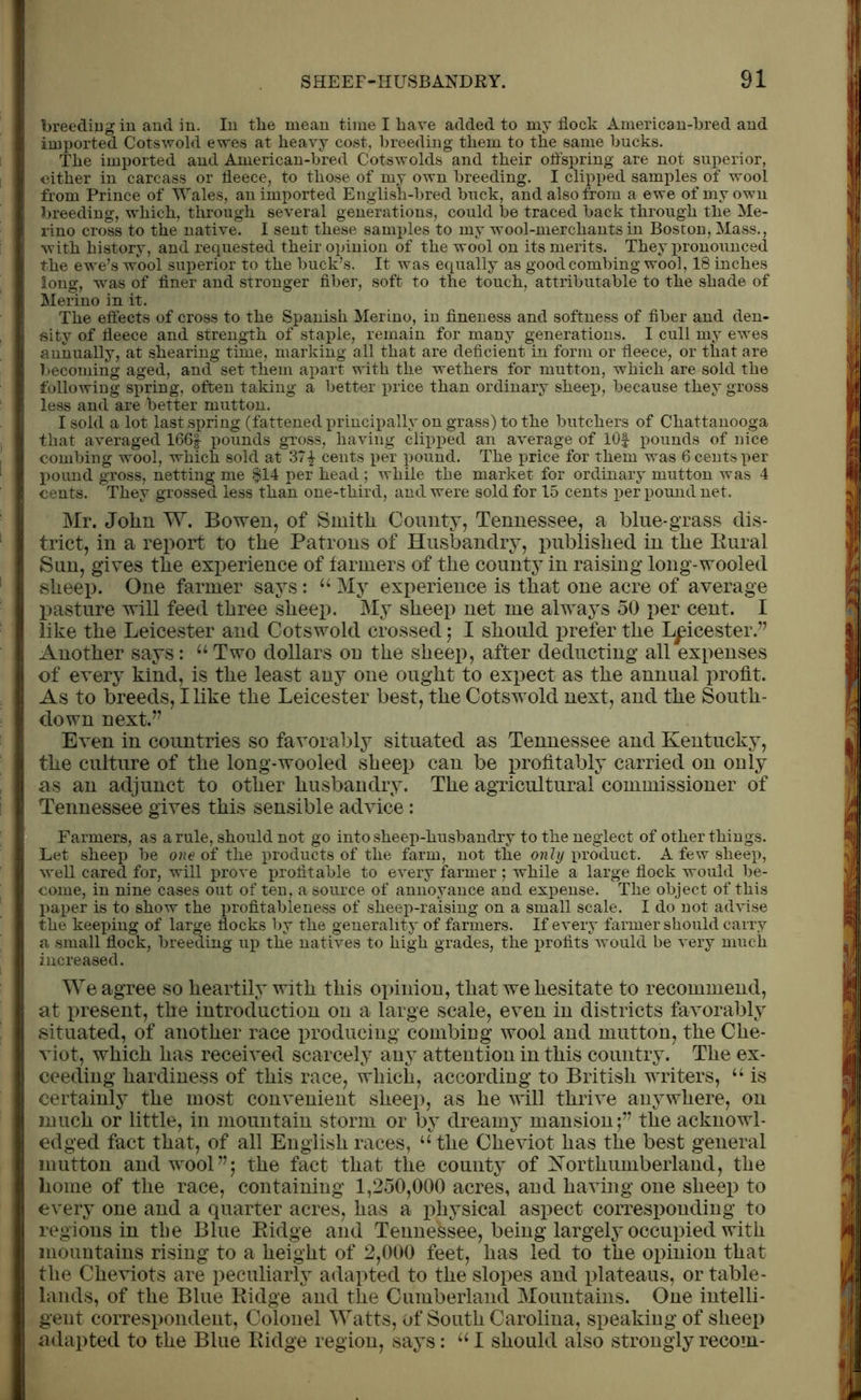 I breeding in and in. In the mean time I have added to my flock American-bred and I imported Cotswold ewes at heavy cost, breeding them to the same bucks. The imported and American-bred Cotswolds and their offspring are not superior, I either in carcass or fleece, to those of my own breeding. I clipped samples of wool 1 from Prince of Wales, an imported English-bred buck, and also from a ewe of my own I breeding, which, through several generations, could be traced back through the Me- | rino cross to the native. I sent these samples to my wool-merchants in Boston, Mass., In with history, and requested their opinion of the wool on its merits. They pronounced J the ewe’s wool superior to the buck’s. It was equally as good combing wool, 18 inches I long, was of finer and stronger fiber, soft to the touch, attributable to the shade of I Merino in it. The effects of cross to the Spanish Merino, in fineness and softness of fiber and den- , I sity of fleece and strength of staple, remain for many generations. I cull my ewes 1 annually, at shearing time, marking all that are deficient in form or fleece, or that are 1 becoming aged, and set them apart with the wethers for mutton, which are sold the I following spring, often taking a better price than ordinary sheep, because they gross 1 less and are better mutton. Isold a lot last spring (fattened principally on grass) to the butchers of Chattanooga II that averaged 166f pounds gross, having clipped an average of lOf pounds of nice I combing wool, which sold at 371 cents per pound. The price for them was 6 cents per [ | pound gross, netting me $14 per head ; while the market for ordinary mutton was 4 I cents. They grossed less than one-third, and were sold for 15 cents per pound net. Mr. John W. Bowen, of Smith County, Tennessee, a blue-grass dis- I triet, in a report to the Patrons of Husbandry, published in the Rural I Sun, gives the experience of farmers of the county in raising long-wooled 1 I sheep. One farmer says: “ My experience is that one acre of average ! pasture will feed three sheep. My sheep net me always 50 per cent. I like the Leicester and Cotswold crossed ; I should prefer the Leicester.” I Another says: “ Two dollars on the sheep, after deducting all expenses I of every kind, is the least any one ought to expect as the annual profit. I As to breeds, Hike the Leicester best, the Cotswold next, and the South- I down next.” Even in countries so favorably situated as Tennessee and Kentucky, the culture of the long-wooled sheep can be profitably carried on only as an adjunct to other husbandry. The agricultural commissioner of Tennessee gives this sensible advice: Farmers, as a rule, should not go into sheep-husbandry to the neglect of other things. Ret sheep be one of the products of the farm, not the only product. A few sheep, well cared for, will prove profitable to every farmer ; while a large flock would be- come, in nine cases out of ten, a source of annoyance and expense. The object of this j)aper is to show the profitableness of sheep-raising on a small scale. I do not advise the keeping of large flocks by the generality of farmers. If every farmer should carry a small flock, breeding up the natives to high grades, the profits would be very much increased. We agree so heartily with this opinion, that we hesitate to recommend, at present, the introduction on a large scale, even in districts favorably situated, of another race producing combing wool and mutton, the Che- viot, which has received scarcely any attention in this country. The ex- ceeding hardiness of this race, which, according to British writers, “ is certainly the most convenient sheep, as he will thrive anywhere, on much or little, in mountain storm or by dreamy mansion;” the acknowl- edged fact that, of all English races, “the Cheviot has the best general mutton and wool”; the fact that the county of Northumberland, the home of the race, containing 1,250,000 acres, and having one sheep to every one and a quarter acres, has a physical aspect corresponding to regions in tbe Blue Ridge and Tennessee, being largely occupied with mountains rising to a height of 2,000 feet, has led to the opinion that the Cheviots are peculiarly adapted to the slopes and plateaus, or table- lands, of the Blue Ridge and the Cumberland Mountains. One intelli- gent correspondent, Colonel Watts, of South Carolina, speaking of sheep adapted to the Blue Ridge region, says: “I should also stronglyrecom-
