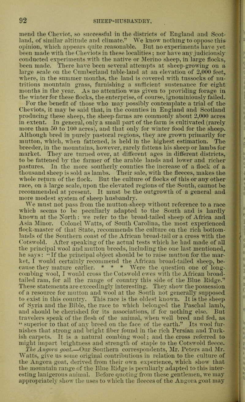 mend the Cheviot, so successful in the districts of England and Scot- land, of similar altitude and climate.” We know nothing to oppose this opinion, which appears quite reasonable. But no experiments have yet been made with the Cheviots in these localities $ nor ha ve any judiciously conducted experiments with the native or Merino sheep, in large flocks, been made. There have been several attempts at sheep-growing on a large scale on the Cumberland table-land at an elevation of 2,000 feet, where, in the summer months, the land is covered with tussocks of nu- tritious mountain grass, furnishing a sufficient sustenance for eight months in the year. As no attention was given to providing forage in the winter for these flocks, th e enterprise, of course, ignominiously failed. For the benefit of those who may possibly contemplate a trial of the Cheviots, it may be said that, in the counties in England and Scotland producing these sheep, the sheep-farms are commonly about 2,000 acres in extent. In general, only a small part of the farm is cultivated (rarely more than 50 to 100 acres), and that only for winter food for the sheep. Although bred in purely pastoral regions, they are grown primarily for mutton, which, when fattened, is held in the highest estimation. The breeder, in the mountains, however, rarely fattens his sheep or lambs for market. They are turned over, at different ages in different districts, to be fattened by the farmer of the arable lands and lower and richer pastures. In the more southerly counties the increase of a flock of a thousand sheep is sold as lambs. Their sale, with the fleeces, makes the whole return of the flock. But the culture of flocks of this or any other race, on a large scale, upon the elevated regions of the South, cannot be recommended at present. It must be the outgrowth of a general and more modest system of sheep husbandry. We must not pass from the mutton-sheep without reference to a race which seems to be peculiarly adapted to the South and is hardly known at the North : we refer to the broad-tailed sheep of Africa and Asia Minor. Colonel Watts, of South Carolina, the most experienced flock-master of that State, recommends the culture on the rich bottom- lands of the Southern coast of the African broad-tail or a cross with the Cotswold. After speaking of the actual tests which he had made of all the principal wool and mutton breeds, including the one last mentioned, he says: “If the principal object should be to raise mutton for the mar- ket, I would certainly recommend the African broad-tailed sheep, be- cause they mature earlier. * * * Were the question one of long- combing wool, I would cross the Cotswold ewes with the African broad- tailed ram, for all the range of country this side of the Blue Ridge.” These statements are exceedingly interesting. They show the possession, of a resource for mutton and wool at the South not generally supposed to exist in this country. This race is the oldest known. It is the sheep of Syria and the Bible, the race to which belonged the Paschal lamb, and should be cherished for its associations, if for nothing else. But travelers speak of the flesh of the animal, when well bred and fed, as “ superior to that of any breed on the face of the earth.” Its wool fur- nishes that strong and bright fiber found in the rich Persian and Turk- ish carpets. It is a natural combing wool j and the cross referred to might impart brightness and strength of staple to the Cotswold fleece. The Angora goat.—Our Southern correspondents, Mr. Peters and Mr. Watts, give us some original contributions in relation to the culture of the Angora goat, derived from their own experience, which show that the mountain range of the Blue Ridge is peculiarly adapted to this inter- esting lanigerous animal. Before quoting from these gentlemen, we may appropriately show the uses to which the fleeces of the Angora goat may