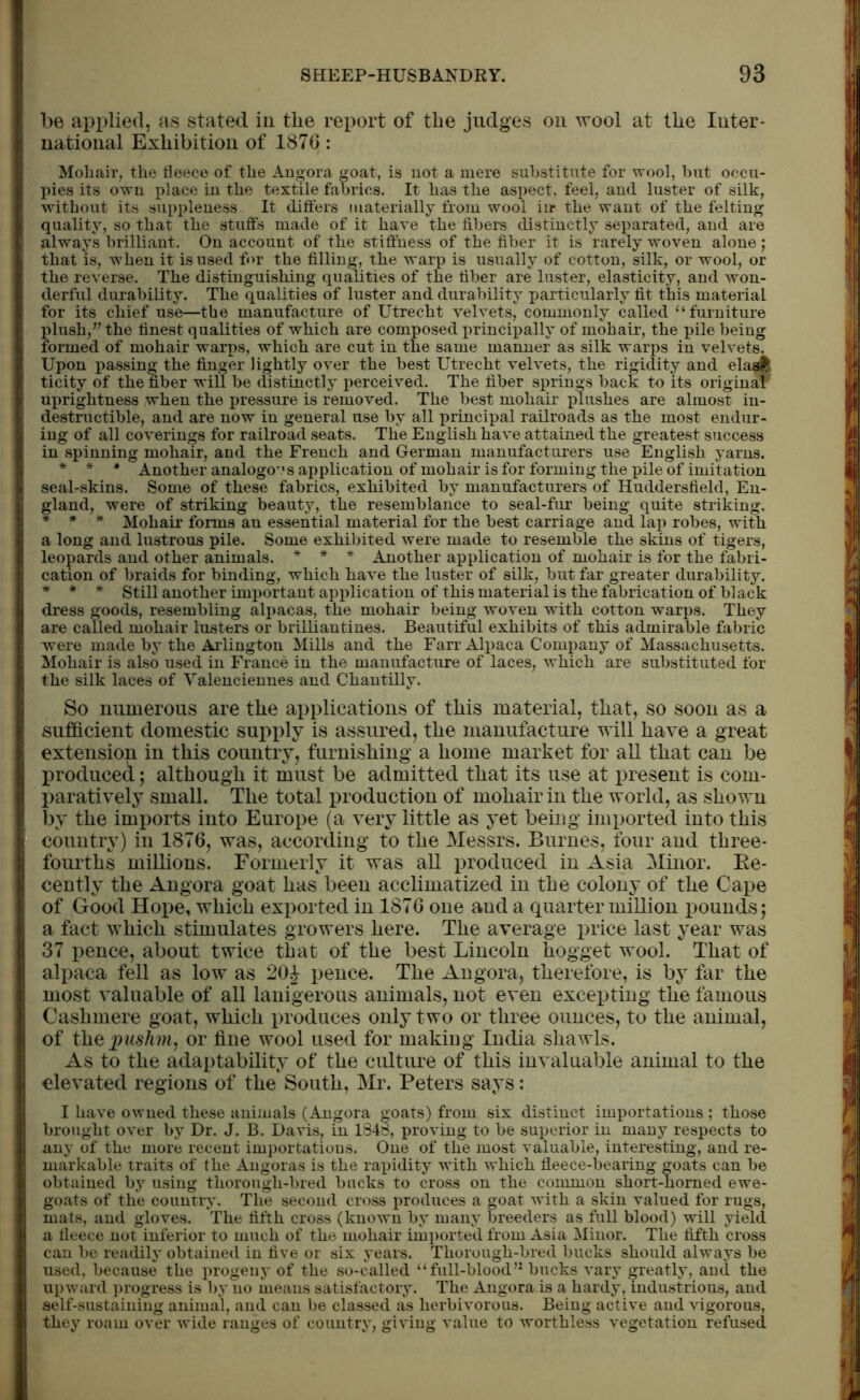 be applied, as stated in the report of the judges on wool at the Inter- national Exhibition of 187G: Mohair, the fleece of the Angora goat, is not a mere substitute for wool, but occu- pies its own place in the textile fabrics. It has the aspect, feel, and luster of silk, without its suppleness It differs materially from wool in* the want of the felting quality, so that the stuffs made of it have the fibers distinctly separated, and are always brilliant. On account of the stiffness of the fiber it is rarely woven alone ; that is, when it is used for the filling, the warp is usually of cotton, silk, or wool, or the reverse. The distinguishing qualities of the fiber are luster, elasticity, and won- derful durability. The qualities of luster and durability particularly fit this material for its chief use—the manufacture of Utrecht velvets, commonly called “ furniture plush,” the finest qualities of which are composed principally of mohair, the pile being formed of mohair warps, which are cut in the same manner as silk warps in velvets. Upon passing the finger lightly over the best Utrecht velvets, the rigidity and elasi; ticity of the fiber will be distinctly perceived. The fiber springs back to its original uprightness when the pressure is removed. The best mohair plushes are almost in- destructible, and are now in general use by all principal railroads as the most endur- ing of all coverings for railroad seats. The English have attained the greatest success in spinning mohair, and the French and German manufacturers use English yarns. * * * Another analogo’.1 s application of mohair is for forming the pile of imitation seal-skins. Some of these fabrics, exhibited by manufacturers of Huddersfield, En- gland, were of striking beauty, the resemblance to seal-fur being quite striking. * * * Mohair forms an essential material for the best carriage and lap robes, with a long and lustrous pile. Some exhibited were made to resemble the skins of tigers, leopards and other animals. * * * Another application of mohair is for the fabri- cation of braids for binding, which have the luster of silk, but far greater durability. * * * Still another important application of this material is the fabrication of black dress goods, resembling alpacas, the mohair being woven with cotton warps. They are called mohair lusters or brilliantines. Beautiful exhibits of this admirable fabric were made by the Arlington Mills and the Farr Alpaca Company of Massachusetts. Mohair is also used in France in the manufacture of laces, which are substituted for the silk laces of Valenciennes and Chantilly. So numerous are the applications of this material, that, so soon as a sufficient domestic supply is assured, the manufacture will have a great extension in this country, furnishing a home market for all that can be produced; although it must be admitted that its use at present is com- paratively small. The total production of mohair in the world, as shown by the imports into Europe (a very little as yet being imported into this country) in 1876, was, according to the Messrs. Burnes, four and three- fourths millions. Formerly it was all produced in Asia Minor. Re- cently the Angora goat has been acclimatized in the colony of the Cape of Good Hope, which exported in 1876 one and a quarter million pounds; a fact which stimulates growers here. The average price last year was 37 pence, about twice that of the best Lincoln hogget wool. That of alpaca fell as low as 20£ pence. The Angora, therefore, is by far the most valuable of all lanigerous animals, not even excepting the famous Cashmere goat, which produces only two or three ounces, to the animal, of the pushm, or fine wool used for making India shawls. As to the adaptability of the culture of this invaluable animal to the elevated regions of the South, Mr. Peters says: I have owned these animals (Angora goats) from six distinct importations ; those brought over by Dr. J. B. Davis, in 1848, proving to be superior in many respects to any of the more recent importations. One of the most valuable, interesting, and re- markable traits of the Angoras is the rapidity with which fleece-bearing goats can be obtained by using thorough-bred bucks to cross on the common short-homed ewe- goats of the country. The second cross produces a goat with a skin valued for rugs, mats, and gloves. The fifth cross (known by many breeders as full blood) will yield a fleece not inferior to much of the mohair imported from Asia Minor. The fifth cross can be readily obtained in five or six years. Thorough-bred bucks should always be used, because the progeny of the so-called “full-blood” bucks vary greatly, and the upward progress is by no means satisfactory. The Angora is a hardy, industrious, and self-sustaining animal, and can be classed as herbivorous. Being active and vigorous, they roam over wide ranges of country, giving value to worthless vegetation refused