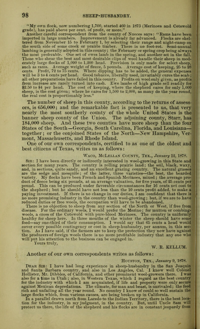 “My own flock, now numbering 1,700, started 460 in 1873 (Merinoes and Cotswold grade), has paid above per cent, of profit, or more.” Another careful correspondent from the county of Nueces says: “Rams have been imported in large numbers. Improvement is already far advanced. Flocks are shel- tered from November 15 to February 1, by selecting their range and night-camp on the south side of some creek or prairie timber. There is no foot-rot. Semi-annual lambing is generally adopted in this county; the February or spring crop being always the most preferable. One set of ewes lamb in the spring, and another set in the fall. Those who shear the best and most desirable clips of wool handle their sheep in mod- erately large flocks of 1,000 to 1,200 head. Provision is only made for select sheep, such as rams. Average weight of fleece, 5 pounds. Average cost of keeping, 25 to 28 cents. Profit, 72 to 75 cents. Where dipping has to be added, the general expenses will be 3 to 4 cents per head. Good tobacco, liberally used, invariably cures the scab ; all other preparations have failed in this county. Profits on wool only given, as profits from increase are rarely turned into cash. Ewe lambs of high grade sell readily for $2.50 to $4 per head. The cost of keeping, where the shepherd cares for only 1,000 sheep, is the cost given; where he cares for 1,500 to 2,000, as many do the year round, the real cost is proportionably less.” The number of sheep in this county, according to the returns of assess- ors, is 656,000; and the remarkable fact is presented to us, that very nearly the most southerly coiinty of the whole United States is the banner sheep county of the Union. The adjoining county, Starr, has 184,000 sheep. And these two counties have more sheep than the four States of the South—Georgia, South Carolina, Florida, and Louisiana— together; or the conjoined States of the North—New Hampshire, Ver- mont, Massachusetts, and Ehode Island. One of our own correspondents, certified to as one of the oldest and best citizens of Texas, writes us as follows: Waco, McLellan County, Tex., January 12, 1878. Sir : I have been directly or indirectly interested in wool-growing in this State and section for many years. The country is rolling prairie land; the soil, black, waxy, and, in sections, quite sandy, and an excellent grazing country. The natural grasses are the sedge and mesquite; of the latter, three varieties—the best, the bearded variety. My flocks have been French and Spanish Merinoes, mixed ; the average pro- duct of fleece being six pounds, at an average valuation, for five years, of 25 cents per pound. This can be produced under favorable circumstances for 16 cents net cost to the shepherd ; but he should have not less than the 10 cents profit added, to make a paying investment. If there is no change in our duties, I am confident that there is no more promising industry in the country than wool-growing; but, if we are to have reduced duties or free wools, the occupation will have to be abandoned. There is no objection to sheep from any section of the North or West, if free from disease. For the ordinary wools, I would prefer the Merino; for mutton or combing- wools, a cross of the Cotswold with pure-blood Merinoes. The country is uniformly healthy for sheep here. In three months of the winter the sheep should have some feed—say one-third of their consumption. I would say that 65 cents a head would cover every possible contingency or cost in sheep-husbandry, per annum, in this sec- tion. As I have said, if the farmers are to keep the protection they now have against the producers of foreign wools there is no more profitable industry that any one who will put his attention to the business can be engaged in.- Yours truly, W. R. KELLUM. Another of our own correspondents writes as follows: Houston, Tex., January 9, 1878. Dear Sir: I have had long experience in sheep-husbandry in the San Joaquin and Santa Barbara country, and also in Los Angeles, Cal. I know well Colonel Hollister, Mr. Dibbles, of California, and other prominent wool-growers there. I was also for a time in Utah ; also, in Western Texas, which I regard as the best country for the industry with which I am acquainted, if life and property were only secure against Mexican depredations. The climate, for man and beast, is unrivaled; the feed rich and unfailing all the year round. No country I know of could so well sustain the large flocks which, from various causes, are being broken up in California. In a parallel drawn north from Laredo to the Indian Territory, there is the best loca- tion for the industry, in my judgment, in the country. But, until Uncle Sam will protect us there, the life of the shepherd and his flocks are in constant jeopardy from