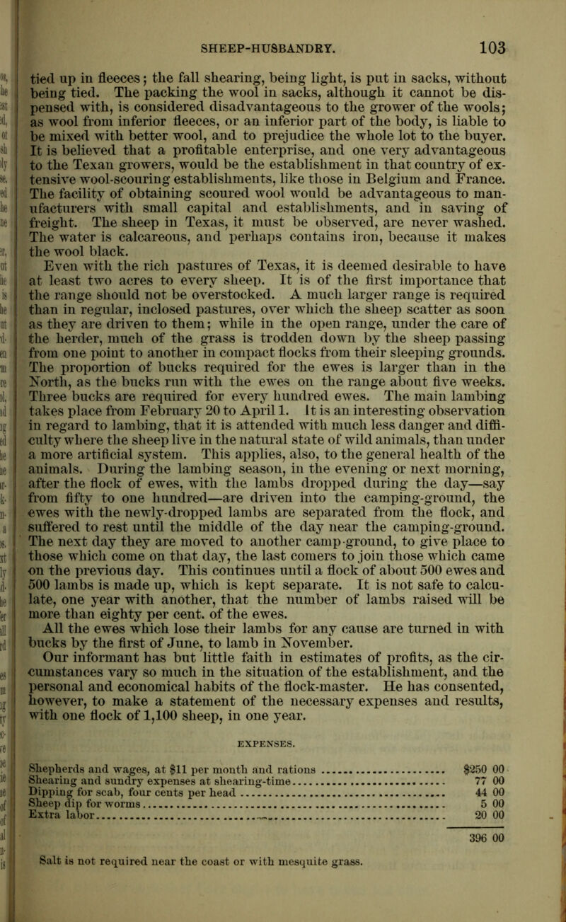 tied up in fleeces; the fall shearing, being light, is put in sacks, without being tied. The packing the wool in sacks, although it cannot be dis- pensed with, is considered disadvantageous to the grower of the wools; as wool from inferior fleeces, or an inferior part of the body, is liable to be mixed with better wool, and to prejudice the whole lot to the buyer. It is believed that a profitable enterprise, and one very advantageous to the Texan growers, would be the establishment in that country of ex- tensive wool-scouring establishments, like those in Belgium and France. The facility of obtaining scoured wool would be advantageous to man- ufacturers with small capital and establishments, and in saving of freight. The sheep in Texas, it must be observed, are never washed. The water is calcareous, and perhaps contains iron, because it makes the wool black. Even with the rich pastures of Texas, it is deemed desirable to have at least two acres to every sheep. It is of the first importance that the range should not be overstocked. A much larger range is required than in regular, inclosed pastures, over which the sheep scatter as soon as they are driven to them; while in the open range, under the care of the herder, much of the grass is trodden down by the sheep passing from one point to another in compact flocks from their sleeping grounds. The proportion of bucks required for the ewes is larger than in the North, as the bucks run with the ewes on the range about five weeks. Three bucks are required for every hundred ewes. The main lambing takes place from February 20 to April 1. it is an interesting observation in regard to lambing, that it is attended with much less danger and diffi- culty where the sheep live in the natural state of wild animals, than under a more artificial system. This applies, also, to the general health of the animals. During the lambing season, in the evening or next morning, after the flock of ewes, with the lambs dropped during the day—say from fifty to one hundred—are driven into the camping-ground, the ewes with the newly-dropped lambs are separated from the flock, and suffered to rest until the middle of the day near the camping-ground. The next day they are moved to another camp ground, to give place to those which come on that day, the last comers to join those which came on the previous day. This continues until a flock of about 500 ewes and 500 lambs is made up, which is kept separate. It is not safe to calcu- late, one year with another, that the number of lambs raised will be more than eighty per cent, of the ewes. All the ewes which lose their lambs for any cause are turned in with bucks by the first of June, to lamb in November. Our informant has but little faith in estimates of profits, as the cir- cumstances vary so much in the situation of the establishment, and the personal and economical habits of the flock-master. He has consented, however, to make a statement of the necessary expenses and results, with one flock of 1,100 sheep, in one year. EXPENSES. Shepherds and wages, at $11 per month and rations $250 00 Shearing and sundry expenses at shearing-time 77 00 Dipping for scab, four cents per head 44 00 Sheep dip for worms 5 00 Extra labor 20 00 396 00 Salt is not required near the coast or with mesquite grass.