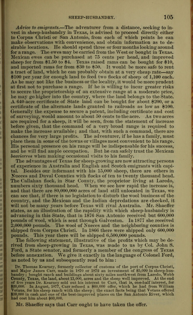 Advice to emigrants.—The adventurer from a distance, seeking to in- vest in sheep-husbandry in Texas, is advised to proceed directly either to Corpus Christi or San Antonio, from each of which points he can make observations with convenience, and obtain information as to de- sirable locations. He should spend three or four months looking around for a range. The ewes may be carried from the West or bought in Texas. Mexican ewes can be purchased at 75 cents per head, and improved sheep lor from $1.50 to $4. Texas raised rams can be bought for $10, and imported rams for from $30 to $50. It would be more safe to rent a tract of land, which he can probably obtain at a very cheap rate—say $100 per year for enough land to feed two flocks of sheep of 1,100 each. As he may not like the business or the locality, it would be more prudent at first not to purchase a range. If he is willing to incur greater risks to secure the proprietorship of an extensive range at a moderate price, he may go higher into the country, where the land belongs to the State. A 640-acre certificate of State land can be bought for about $200, or a certificate of the alternate lands granted to railroads as low as $100. Generally the expense to secure a patent, including certificate and cost of surveying, would amount to about 50 cents to the acre. As two acres are required for a sheep, it will be seen, from the statement of increase before given, that the command of a very broad range is required to make the increase available; and that, with such a command, there are chances for very large profits. The adventurer, if he has a family, must place them in some of the towns or villages most convenient to his range. His personal presence on his range will be indispensable for his success, and he will find ample occupation. But he can safely trust the Mexican baccierros when making occasional visits to his family. The advantages of Texas for sheep-growing are now attracting persons of experience in Australia and English and Scotch emigrants with capi- tal. Besides our informant with his 15,000 sheep, there are others in Nueces and Duval Counties with flocks of ten to twenty thousand head. The Callahan flock, in Star County, the proprietor living at Laredo, numbers sixty thousand head. When we see how rapid the increase is, and that there are 80,000,000 acres of land still unlocated in Texas, we can see that, if there is no legislation to disturb the wool business of the country, and the Mexican and the Indian depredations are checked, it will not be many years before Texas will rival Australia. Mr. Shaeffer states, as an illustration of the rapidity with which sheep-husbandry is advancing in this State, that in 1876 San Antonio received but 600,000 pounds of wool, which is sent through Galveston. In 1877 she received 2,000,000 pounds. The wool of Nueces and the neighboring counties is shipped from Corpus Christi. In 1866 there were shipped only 600,000 pounds. This year there will be shipped 6,500,000 pounds. The following statement, illustrative of the profits which may be de- rived from sheep-growing in Texas, was made to us by Col. John S. Ford, a State senator, and formerly a member of the congress of Texas before annexation. We give it exactly in the language of Colonel Ford, as noted by us and subsequently read to him: Dr. Tlioma8 Kearney, formerly collector of customs of the port of Corpus Christi, and Major James Carr, made in 1870 or 1872 an investment of $5,000 in sheep-hus- bandry ; bought ranch and buildings about sixty miles northwest from Laredo, Webb County, Texas, the land, about 13,000, acres and the sheep well improved. At the end of live years Dr. Kearney sold out his interest to Carr, that is, one-half interest, for $20,000. In August, 1877, Carr refused a $60,000 offer, which he had from William Yotaus, for his sheep ranch with the sheep ; the exact facts being that Yotaus offered $30,000 in cash and one of the best-improved places on the San Antonio River, which had cost him about $60,000. Mr. Shaeffer says that Carr ought to have taken the offer.