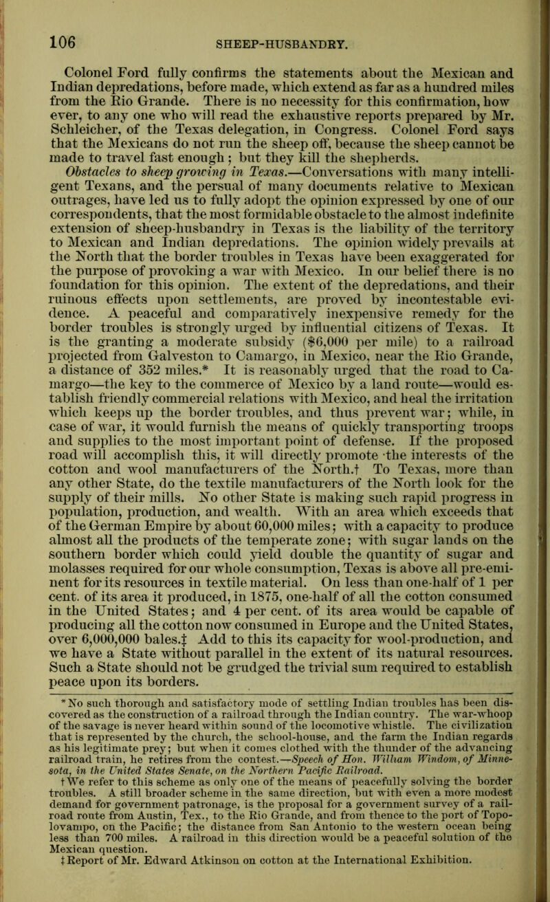 Colonel Ford fully confirms the statements about the Mexican and Indian depredations, before made, which extend as far as a hundred miles from the Rio Grande. There is no necessity for this confirmation, how ever, to any one who will read the exhaustive reports prepared by Mr. Schleicher, of the Texas delegation, in Congress. Colonel Ford says that the Mexicans do not run the sheep off, because the sheep cannot be made to travel fast enough ; but they kill the shepherds. Obstacles to sheep growing in Texas.—Conversations with many intelli- gent Texans, and the persual of many documents relative to Mexican outrages, have led us to fully adopt the opinion expressed by one of our correspondents, that the most formidable obstacle to the almost indefinite extension of sheep-husbandry in Texas is the liability of the territory to Mexican and Indian depredations. The opinion widely prevails at the North that the border troubles in Texas have been exaggerated for the purpose of provoking a war with Mexico. In our belief there is no foundation for this opinion. The extent of the depredations, and their ruinous effects upon settlements, are proved by incontestable evi- dence. A peaceful and comparatively inexpensive remedy for the border troubles is strongly urged by influential citizens of Texas. It is the granting a moderate subsidy ($6,000 per mile) to a railroad projected from Galveston to Camargo, in Mexico, near the Rio Grande, a distance of 352 miles.* It is reasonably urged that the road to Ca- margo—the key to the commerce of Mexico by a land route—would es- tablish friendly commercial relations with Mexico, and heal the irritation which keeps up the border troubles, and thus prevent war; while, in case of war, it would furnish the means of quickly transporting troops and supplies to the most important point of defense. If the proposed road will accomplish this, it will directly promote the interests of the cotton and wool manufacturers of the North.t To Texas, more than any other State, do the textile manufacturers of the North look for the supply of their mills. No other State is making such rapid progress in population, production, and wealth. With an area which exceeds that of the German Empire by about 60,000 miles; with a capacity to produce almost all the products of the temperate zone; with sugar lands on the southern border which could yield double the quantity of sugar and molasses required for our whole consumption, Texas is above all pre-emi- nent for its resources in textile material. On less than one-half of 1 per cent, of its area it produced, in 1875, one-half of all the cotton consumed in the United States; and 4 per cent, of its area would be capable of producing all the cotton now consumed in Europe and the United States, over 6,000,000 bales.} Add to this its capacity for wool-production, and we have a State without parallel in the extent of its natural resources. Such a State should not be grudged the trivial sum required to establish peace upon its borders. * No such thorough and satisfactory mode of settling Indian troubles has been dis- covered as the construction of a railroad through the Indian country. The war-whoop of the savage is never heard within sound of the locomotive whistle. The civilization that is represented by the church, the school-house, and the farm the Indian regards as his legitimate prey; hut when it comes clothed with the thunder of the advancing railroad train, he retires from the contest.—Speech of Hon. William Windom, of Minne- sota, in the United States Senate, on the Northern Pacific Railroad. t We refer to this scheme as only one of the means of peacefully solving the border troubles. A still broader scheme in the same direction, but with even a more modest demand for government patronage, is the proposal for a government survey of a rail- road route from Austin, Tex., to the Rio Grande, and from thence to the port of Topo- lovampo, on the Pacific; the distance from San Antonio to the western ocean being less than 700 miles. A railroad in this direction would be a peaceful solution of the Mexican question. X Report of Mr. Edward Atkinson on cotton at the International Exhibition.