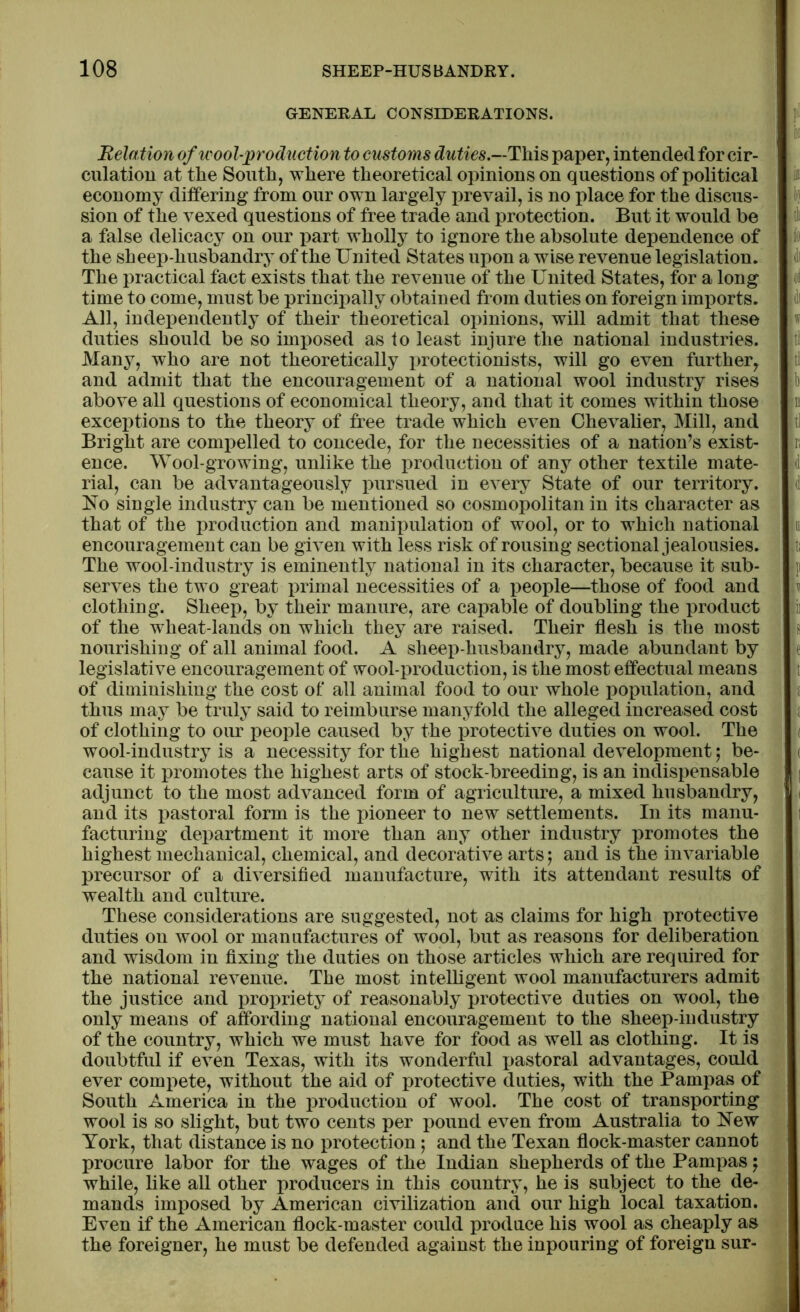 GENERAL CONSIDERATIONS. Relation of wool-production to customs duties.—This paper, intended for cir- culation at the South, where theoretical opinions on questions of political economy differing from our own largely prevail, is no place for the discus- sion of the vexed questions of free trade and protection. But it would be a false delicacy on our part wholly to ignore the absolute dependence of the sheep-husbandry of the United States upon a wise revenue legislation. The practical fact exists that the revenue of the United States, for a long time to come, must be principally obtained from duties on foreign imports. All, independently of their theoretical opinions, will admit that these duties should be so imposed as to least injure the national industries. Many, who are not theoretically protectionists, will go even further, and admit that the encouragement of a national wool industry rises above all questions of economical theory, and that it comes within those exceptions to the theory of free trade which even Chevalier, Mill, and Bright are compelled to concede, for the necessities of a nation’s exist- ence. Wool-growing, unlike the production of any other textile mate- rial, can be advantageously pursued in every State of our territory. No single industry can be mentioned so cosmopolitan in its character as that of the production and manipulation of wool, or to which national encouragement can be given with less risk of rousing sectional jealousies. The wool-industry is eminently national in its character, because it sub- serves the two great primal necessities of a people—those of food and clothing. Sheep, by their manure, are capable of doubling the product of the wheat-lands on which they are raised. Their flesh is the most nourishing of all animal food. A sheep-husbandry, made abundant by legislative encouragement of wool-production, is the most effectual means of diminishing the cost of all animal food to our whole population, and thus may be truly said to reimburse manyfold the alleged increased cost of clothing to our people caused by the protective duties on wool. The wool-industry is a necessity for the highest national development; be- cause it promotes the highest arts of stock-breeding, is an indispensable adjunct to the most advanced form of agriculture, a mixed husbandry, and its pastoral form is the pioneer to new settlements. In its manu- facturing department it more than any other industry promotes the highest mechanical, chemical, and decorative arts; and is the invariable precursor of a diversified manufacture, with its attendant results of wealth and culture. These considerations are suggested, not as claims for high protective duties on wool or manufactures of wool, but as reasons for deliberation and wisdom in fixing the duties on those articles which are required for the national revenue. The most intelligent wool manufacturers admit the justice and propriety of reasonably protective duties on wool, the only means of affording national encouragement to the sheep-industry of the country, which we must have for food as well as clothing. It is doubtful if even Texas, with its wonderful pastoral advantages, could ever compete, without the aid of protective duties, with the Pampas of South America in the production of wool. The cost of transporting wool is so slight, but two cents per pound even from Australia to New York, that distance is no protection; and the Texan flock-master cannot procure labor for the wages of the Indian shepherds of the Pampas j while, like all other producers in this country, he is subject to the de- mands imposed by American civilization and our high local taxation. Even if the American flock-master could produce his wool as cheaply as the foreigner, he must be defended against the inpouring of foreign sur-