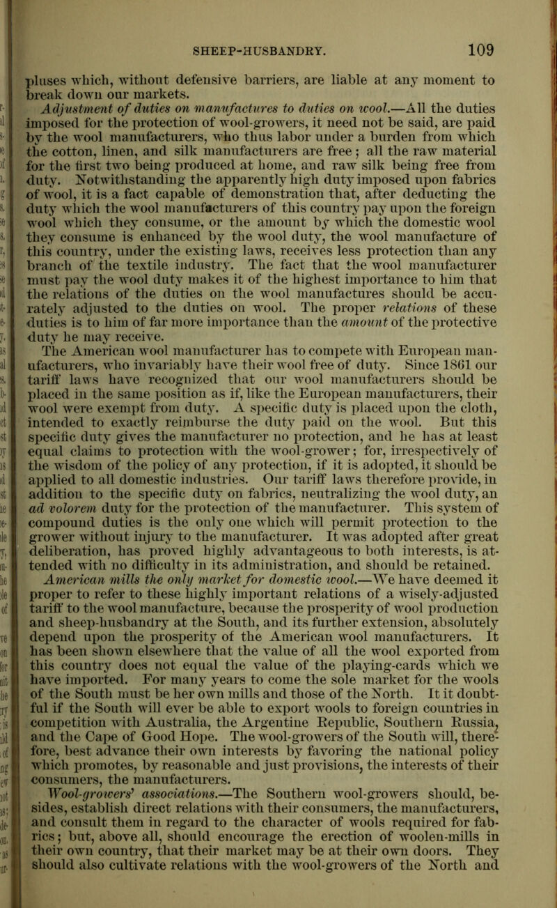 pluses which, without defensive barriers, are liable at any moment to break down our markets. Adjustment of duties on manufactures to duties on wool.—All the duties imposed for the protection of wool-growers, it need not be said, are paid by the wool manufacturers, who thus labor under a burden from which the cotton, linen, and silk manufacturers are free ; all the raw material for the tirst two being produced at home, and raw silk being free from duty. Notwithstanding the apparently high duty imposed upon fabrics of wool, it is a fact capable of demonstration that, after deducting the duty which the wool manufacturers of this country pay upon the foreign wool which they consume, or the amount by which the domestic wool they consume is enhanced by the wool duty, the wool manufacture of this country, under the existing laws, receives less protection than any branch of the textile industry. The fact that the wool manufacturer must pay the wool duty makes it of the highest importance to him that the relations of the duties on the wool manufactures should be accu- rately adjusted to the duties on wool. The proper relations of these duties is to him of far more importance than the amount of the protective duty he may receive. The American wool manufacturer has to compete with European man- ufacturers, who invariably have their wool free of duty. Since 1861 our tariff laws have recognized that our wool manufacturers should be placed in the same position as if, like the European manufacturers, their wool were exempt from duty. A specific duty is placed upon the cloth, intended to exactly reimburse the duty paid on the wool. But this specific duty gives the manufacturer no protection, and he has at least equal claims to protection with the wool-grower; for, irrespectively of the wisdom of the policy of any protection, if it is adopted, it should be applied to all domestic industries. Our tariff laws therefore provide, in addition to the specific duty on fabrics, neutralizing the wool duty, an ad volorem duty for the protection of the manufacturer. This system of compound duties is the only one which will permit protection to the grower without injury to the manufacturer. It was adopted after great deliberation, has proved highly advantageous to both interests, is at- tended with no difficulty in its administration, and should be retained. American mills the only market for domestic icool.—We have deemed it proper to refer to these highly important relations of a wisely-adjusted tariff to the wool manufacture, because the prosperity of wool production and sheep-husbandry at the South, and its further extension, absolutely depend upon the prosperity of the American wool manufacturers. It has been shown elsewhere that the value of all the wool exported from this country does not equal the value of the playing-cards which we have imported. For many years to come the sole market for the wools of the South must be her own mills and those of the North. It it doubt- ful if the South will ever be able to export wools to foreign countries in competition with Australia, the Argentine Republic, Southern Russia^ and the Cape of Good Hope. The wool-growers of the South will, there- fore, best advance their own interests by favoring the national policy which promotes, by reasonable and just provisions, the interests of their consumers, the manufacturers. Wool-growers9 associations.—The Southern wool-growers should, be- sides, establish direct relations with their consumers, the manufacturers, and consult them in regard to the character of wools required for fab- rics ; but, above all, should encourage the erection of woolen-mills in their own country, that their market may be at their own doors. They should also cultivate relations with the wool-growers of the North and