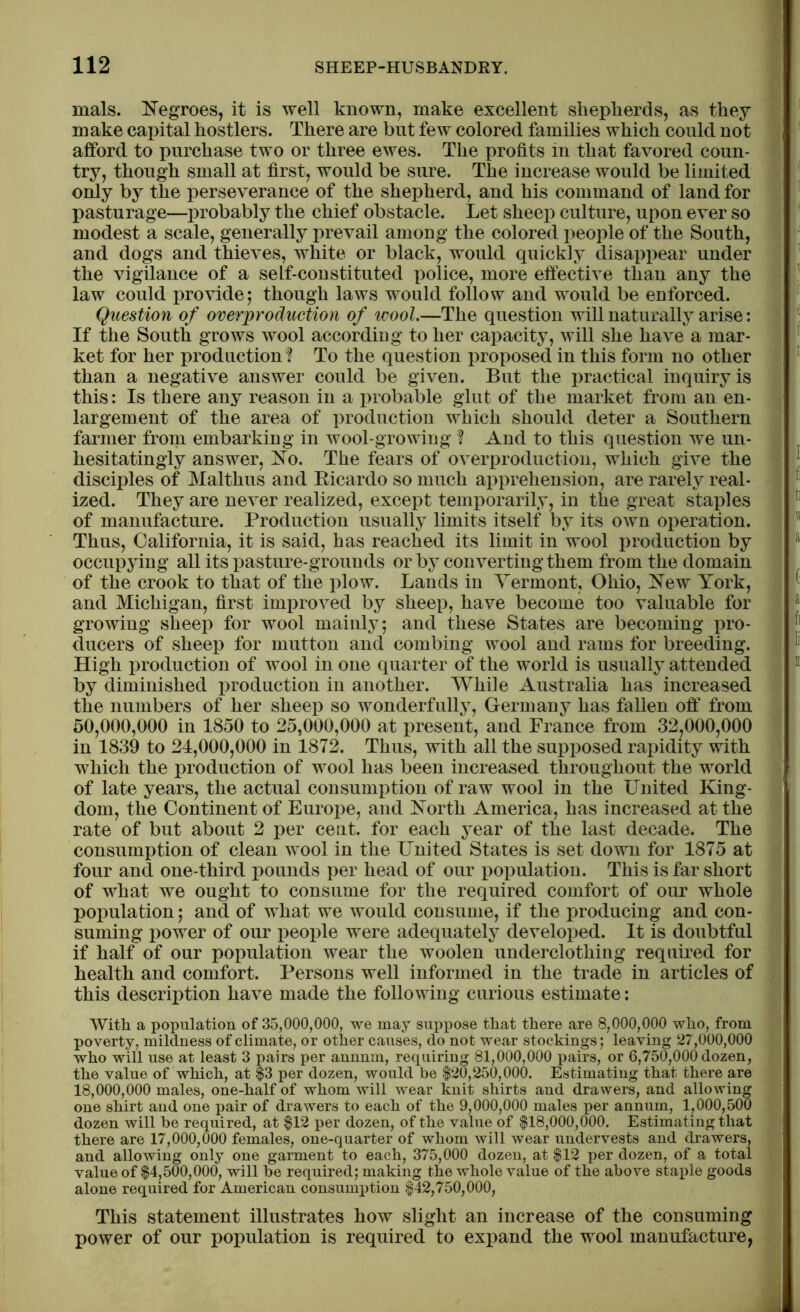 mals. Negroes, it is well known, make excellent shepherds, as they make capital hostlers. There are but few colored families which could not afford to purchase two or three ewes. The profits in that favored coun- try, though small at first, would be sure. The increase would be limited only by the perseverance of the shepherd, and his command of land for pasturage—probably the chief obstacle. Let sheep culture, upon ever so modest a scale, generally prevail among the colored jieople of the South, and dogs and thieves, white or black, would quickly disappear under the vigilance of a self-constituted police, more effective than any the law could provide; though laws would follow and would be enforced. Question of overproduction of wool.—The question will naturally arise: If the South grows wool according to her capacity, will she have a mar- ket for her production? To the question proposed in this form no other than a negative answer could be given. But the practical inquiry is this: Is there any reason in a probable glut of the market from an en- largement of the area of production which should deter a Southern farmer from embarking in wool-growing ? And to this question we un- hesitatingly answer, No. The fears of overproduction, which give the disciples of Mai thus and Bicardo so much apprehension, are rarely real- ized. They are never realized, except temporarily, in the great staples of manufacture. Production usually limits itself by its own operation. Thus, California, it is said, has reached its limit in wool production by occupying all its pasture-grounds or by converting them from the domain of the crook to that of the plow. Lands in Vermont, Ohio, New York, and Michigan, first improved by sheep, have become too valuable for growing sheep for wool mainly; and these States are becoming pro- ducers of sheep for mutton and combing wool and rams for breeding. High production of wool in one quarter of the world is usually attended by diminished production in another. While Australia has increased the numbers of her sheep so wonderfully, Germany has fallen oft* from 50.000. 000 in 1850 to 25,000,000 at present, and France from 32,000,000 in 1839 to 24,000,000 in 1872. Thus, with all the supposed rapidity with which the production of wool has been increased throughout the world of late years, the actual consumption of raw wool in the United King- dom, the Continent of Europe, and North America, has increased at the rate of but about 2 per cent, for each year of the last decade. The consumption of clean wool in the United States is set down for 1875 at four and one-third pounds per head of our population. This is far short of what we ought to consume for the required comfort of our whole population; and of what we would consume, if the producing and con- suming power of our people were adequately developed. It is doubtful if half of our population wear the woolen underclothing required for health and comfort. Persons well informed in the trade in articles of this description have made the following curious estimate: With a population of 35,000,000, we may suppose that there are 8,000,000 who, from poverty, mildness of climate, or other causes, do not wear stockings; leaving 27,000,000 who will use at least 3 pairs per annum, requiring 81,000,000 pairs, or 6,750,000 dozen, the value of which, at $3 per dozen, would be $20,250,000. Estimating that there are 18.000. 000 males, one-half of whom will wear knit shirts and drawers, and allowing one shirt and one pair of drawers to each of the 9,000,000 males per annum, 1,000,500 dozen will be required, at $12 per dozen, of the value of $18,000,000. Estimating that there are 17,000,000 females, one-quarter of whom will wear uudervests and drawers, and allowing only one garment to each, 375,000 dozen, at $12 per dozen, of a total value of $4,500,000, will be required; making the whole value of the above staple goods alone required for American consumption $42,750,000, This statement illustrates how slight an increase of the consuming power of our population is required to expand the wool manufacture,