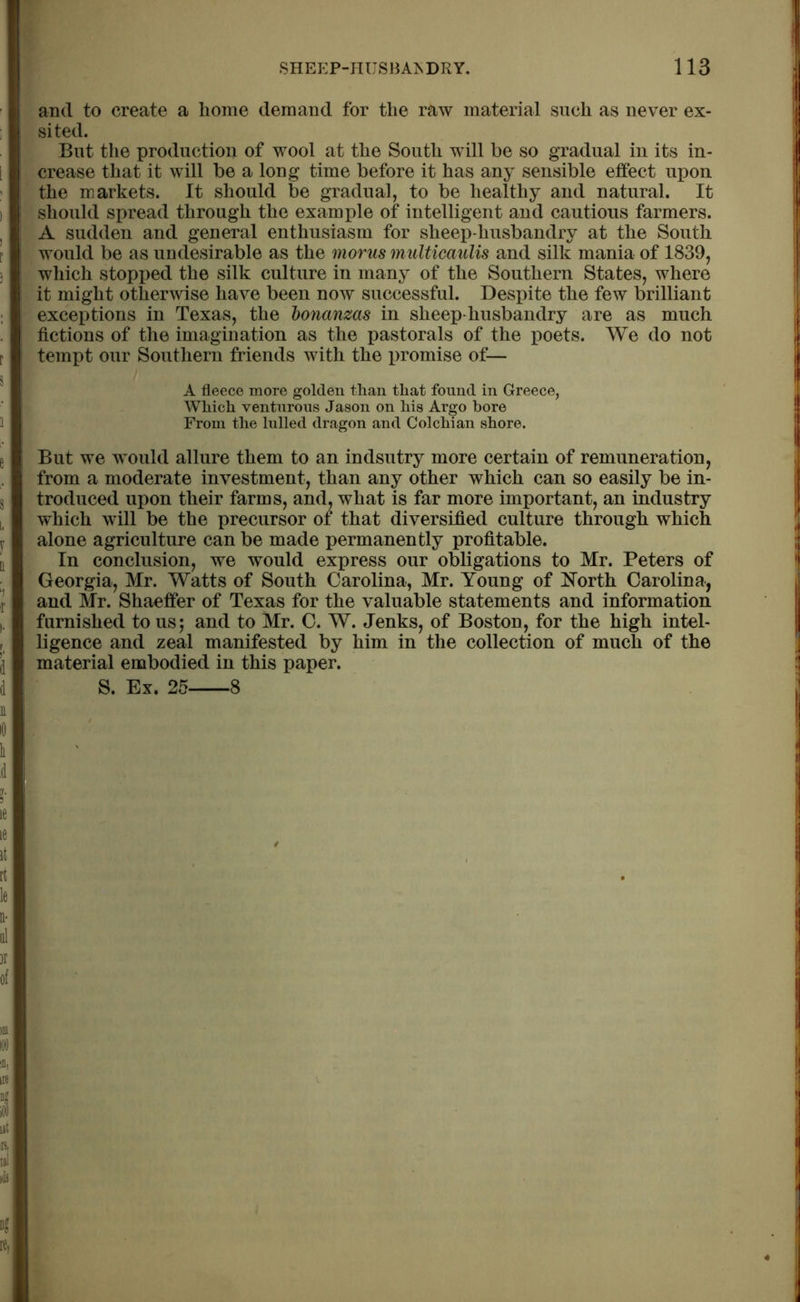 and to create a home demand for the raw material such as never ex- sited. But the production of wool at the South will be so gradual in its in- crease that it will be a long time before it has any sensible effect upon the markets. It should be gradual, to be healthy and natural. It should spread through the example of intelligent and cautious farmers. A sudden and general enthusiasm for sheep-husbandry at the South would be as undesirable as the morus multicaulis and silk mania of 1839, which stopped the silk culture in many of the Southern States, where it might otherwise have been now successful. Despite the few brilliant exceptions in Texas, the bonanzas in sheep-husbandry are as much fictions of the imagination as the pastorals of the poets. We do not tempt our Southern friends with the promise of— A fleece more golden than that found in Greece, Which venturous Jason on his Argo bore From the lulled dragon and Colchian shore. But we would allure them to an indsutry more certain of remuneration, from a moderate investment, than any other which can so easily be in- troduced upon their farms, and, what is far more important, an industry which will be the precursor of that diversified culture through which alone agriculture can be made permanently profitable. In conclusion, we would express our obligations to Mr. Peters of Georgia, Mr. Watts of South Carolina, Mr. Young of North Carolina, and Mr. Shaeffer of Texas for the valuable statements and information furnished to us; and to Mr. C. W. Jenks, of Boston, for the high intel- ligence and zeal manifested by him in the collection of much of the material embodied in this paper. S. Ex. 25 8