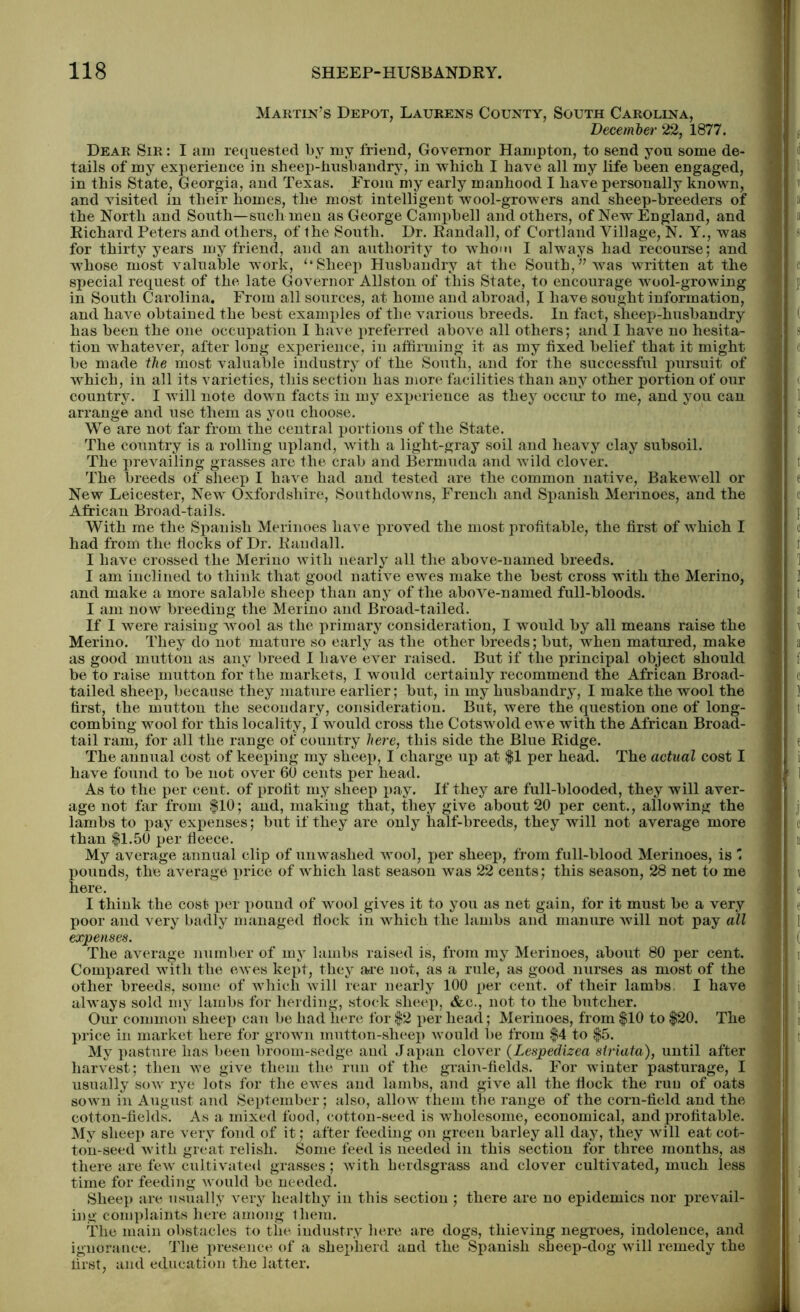 Martin's Depot, Laurens County, South Carolina, December 22, 1877. Dear Sir : I am requested by my friend, Governor Hampton, to send you some de- tails of my experience in sheep-husbandry, in which I have all my life been engaged, in this State, Georgia, and Texas. From my early manhood I have personally known, and visited in their homes, the most intelligent wool-growers and sheep-breeders of the North and South—such men as George Campbell and others, of New England, and Richard Peters and others, of the South. Dr. Randall, of Cortland Village, N. Y., was for thirty years my friend, and an authority to whom I always had recourse; and whose most valuable work, ‘‘Sheep Husbandry at the South,” was written at the special request of the late Governor Allston of this State, to encourage wool-growing in South Carolina. From all sources, at home and abroad, I have sought information, and have obtained the best examples of the various breeds. In fact, sheep-husbandry has been the one occupation I have preferred above all others; and I have no hesita- tion whatever, after long experience, in affirming it as my fixed belief that it might be made the most valuable industry of the South, and for the successful pursuit of which, in all its varieties, this section has more facilities than any other portion of our country. I will note down facts in my experience as they occur to me, and you can arrange and use them as you choose. We are not far from the central portions of the State. The country is a rolling upland, with a light-gray soil and heavy clay subsoil. The prevailing grasses are the crab and Bermuda and wild clover. The breeds of sheep I have had and tested are the common native, Bakewell or New Leicester, New Oxfordshire, Southdowns, French and Spanish Merinoes, and the African Broad-tails. With me the Spanish Merinoes have proved the most profitable, the first of which I had from the flocks of Dr. Randall. I have crossed the Merino with nearly all the above-named breeds. I am inclined to think that good native ewes make the best cross with the Merino, and make a more salable sheep than any of the above-named full-bloods. I am now breeding the Merino and Broad-tailed. If I were raising avooI as the primary consideration, I would by all means raise the Merino. They do not mature so early as the other breeds; but, when matured, make as good mutton as any breed I have ever raised. But if the principal object should be to raise mutton for the markets, I would certainly recommend the African Broad- tailed sheep, because they mature earlier; but, in my husbandry, I make the wool the first, the mutton the secondary, consideration. But, were the question one of long- combing wool for this locality, I would cross the Cotswold ewe with the African Broad- tail ram, for all the range of country here, this side the Blue Ridge. The annual cost of keeping my sheep, I charge up at $1 per head. The actual cost I have found to be not over 60 cents per head. As to the per cent, of profit my sheep pay. If they are full-blooded, they will aver- age not far from $10; and, making that, they give about 20 per cent., allowing the lambs to pay expenses; but if they are only half-breeds, they will not average more than $1.50 per fleece. My average annual clip of unwashed wool, per sheep, from full-blood Merinoes, is pounds, the average price of which last season was 22 cents; this season, 28 net to me here. I think the cost per pound of wool gives it to you as net gain, for it must be a very poor and very badly managed flock in which the lambs and manure will not pay all expenses. The average number of my lambs raised is, from my Merinoes, about 80 per cent. Compared with the ewes kept, they are not, as a rule, as good nurses as most of the other breeds, some of which will rear nearly 100 per cent, of their lambs, I have always sold my lambs for herding, .stock sheep, &c., not to the butcher. Our common sheep can be had here for $2 per head; Merinoes, from $10 to $20. The price in market here for grown mutton-sheep would be from $4 to $5. My pasture has been broom-sedge and Japan clover (Lespedizea striata), until after harvest; then we give them the run of the grain-fields. For winter pasturage, I usually sow rye lots for the ewes and lambs, and give all the flock the ruu of oats sown in August and September; also, allow them the range of the corn-field and the cotton-fields. As a mixed food, cotton-seed is wholesome, economical, and profitable. My sheep are very fond of it; after feeding on green barley all day, they will eat cot- ton-seed with great relish. Some feed is needed in this section for three months, as there are few cultivated grasses; with herdsgrass and clover cultivated, much less time for feeding would be needed. Sheep are usually very healthy in this section ; there are no epidemics nor prevail- ing complaints here among them. The main obstacles to the industry here are dogs, thieving negroes, indolence, and ignorance. The presence of a shepherd and the Spanish sheep-dog will remedy the first, and education the latter.