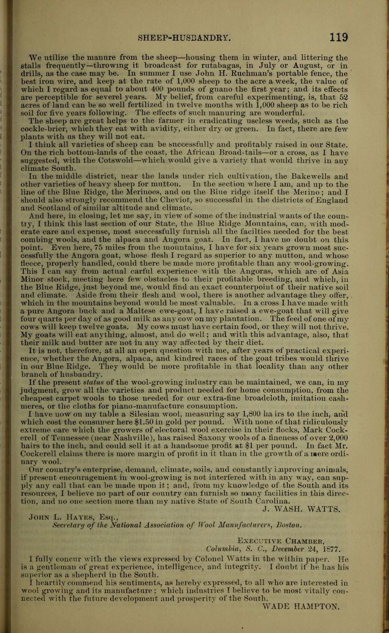 We utilize tlie manure from tlie sheep—housing them in winter, and littering the stalls frequently—throwing it broadcast for rutabagas, in July or August, or in drills, as the case may be. In summer I use John H. Ruchman’s portable fence, the best iron wire, and keep at the rate of 1,000 sheep to the acre a week, the value of which I regard as equal to about 400 pounds of guano the first year; and its effects are perceptible for severel years. My belief, from careful experimenting, is, that 52 acres of land can be so well fertilized in twelve months with 1,000 sheep as to be rich soil for five years following. The effects of such manuring are wonderful. The sheep are great helps to the farmer in eradicating useless weeds, such as the cockle-brier, which they eat with avidity, either dry or green. In fact, there are few plants with us they will not eat. I think all varieties of sheep can be successfully and profitably raised in our State. On the rich bottom-lands of the coast, the African Broad-tails—or a cross, as I have suggested, with the Cotswold—which would give a variety that would thrive in any climate South. In the middle district, near the lauds under rich cultivation, the Bakewells and other varieties of heavy sheep for mutton. In the section where I am, and up to the line of the Blue Ridge, the Merinoes, and on the Blue ridge itself the Meiino; and I should also strongly recommend the Cheviot, so successful in the districts of England and Scotland of similar altitude and climate. And here, in closing, let me say, in view of some of the industrial wants of the coun- try, I think this last section of our State, the Blue Ridge Mountains, can, with mod- erate care and expense, most successfully furnish all the facilties needed for the best combing wools, and the alpaca and Angora goat. In fact, I have no doubt on thia point. Even here, 75 miles from the mountains, I have for six years grown most suc- cessfully the Angora goat, whose flesh I regard as superior to any mutton, and whose fleece, properly handled, could there be made more profitable than any wool-growing. This I can say from actual carful experience with the Angoras, which are of Asia Minor stock, meeting here few obstacles to their profitable breeding, and which, in the Blue Ridge, just beyond me, would find an exact counterpoint of their native soil and climate. Aside from their flesh and wool, there is another advantage they ofter, which iu the mountains beyond would be most valuable. In a cross I have made with a pure Augora buck and a Maltese ewe-goat, I have raised a ewe-goat that will give four quarts per day of as good milk as any cow on my plantation. The feed of one of my cows will keep twelve goats. My cows must have certain food, or they will not thrive. My goats will eat anything, almost, and do well; and with this advantage, also, that their milk aud butter are not in any way affected by their diet. It is not, therefore, at all an open question with me, after years of practical experi- ence, whether the Angora, alpaca, and kindred races of the goat tribes would thrive in our Blue Ridge. They would be more jirofitable iu that locality than any other branch of husbandry. If the present status of the wool-growing industry can be maintained, we can, iu my judgment, grow all the varieties and product needed for home consumption, from the cheapest carpet wools to those needed for our extra-fine broadcloth, imitation cash- meres, or the cloths for piano-manufacture consumption. I have now on my table a Silesian wool, measuring say 1,800 ha irs to the iuch, and which cost the consumer here $1.50 in gold per pound. With none of that ridiculously extreme care which the growers of electoral wool exercise in their flocks, Mark Cock- erell of Tennessee (near Nashville), has raised Saxony wools of a fineness of over 2,000 hairs to the inch, and could sell it at a handsome profit at $1 per pound. In fact Mr. Cockerell claims there is more margin of profit in it tliau in the growth of a mere ordi- nary wool. Our country’s enterprise, demand, climate, soils, and constantly improving animals, if present encouragement iu wool-growing is not interfered with in any way, can sup- ply any call that can be made upon it; and, from my knowledge of the South and its resources, I believe no part of our country can furnish so many facilities in this direc- tion, and no one section more than my native State of South Carolina. J. WASH. WATTS. John L. IIayks, Esq., Secretary of the National Association of Wool Manufacturers, Boston. Executive Chamber, Columbia, S. C., December 24, 1877. I fully concur with the views expressed by Colonel Watts in the within paper. He is a gentleman of great experience, intelligence, and integrity. I doubt if he has his superior as a shepherd in the South. I heartily commend his sentiments, as hereby expressed, to all who are interested in wool growing and its manufacture ; which industries I believe to be most vitally con- nected with the future development and prosperity of the South. WADE HAMPTON.