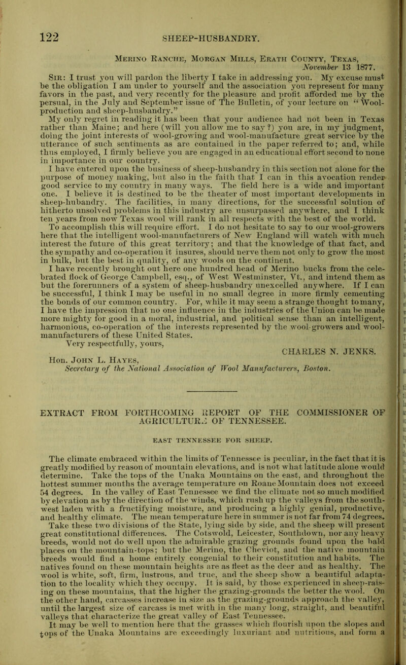 Merino Ranche, Morgan Mills, Erath County, Texas, November 13 1877. Sir : I trust you will pardon the liberty I take in addressing you. My excuse must be the obligation I am under to yourself and the association you represent for many favors in the past, and very recently for the pleasure and profit afforded me by the persual, in the July and September issue of The Bulletin, of your lecture on “ Wool- production and sheep-husbandry.” My only regret in reading it has been that your audience had not been in Texas rather than Maine; and here (will you allow me to say ?) you are, in my judgment, doing the joint interests of wool-growing and wool-manufacture great service by the utterance of such sentiments as are contained in the paper referred to; and, while thus employed, I firmly believe you are engaged in an educational effort second to none in importance in our country. I have entered upon the business of sheep-husbandrv in this section not alone for the purpose of money making, but also in the faith that I can in this avocation render good service to my country in many ways. The field here is a wide and important one. I believe it is destined to be the theater of most important developments in sheep-hubandry. The facilities, in many directions, for the successful solution of hitherto unsolved problems in this industry are unsurpassed anywhere, and I think ten years from now Texas wool will rank in all respects with the best of the world. To accomplish this will require effort. I do not hesitate to say to our wool-growers here that the intelligent wool-manufacturers of New England will watch with much interest the future of this great territory; and that the knowledge of that fact, and the sympathy and co-operation it insures, should nerve them not only to grow the most in bulk, but the best in quality, of any wools on the continent. I have recently brought out here one hundred head of Merino bucks from the cele- brated flock of George Campbell, esq., of West Westminster, Vt., and intend them as but the forerunners of a system of sheep-husbandry unexcelled anywhere. If I can be successful, I think I may be useful in no small degree in more firmly cementing the bonds of our common country. For, while it may seem a strange thought to many, I have the impression that no one influence in the industries of the Union can be made more mighty for good in a moral, industrial, and political sense than an intelligent, harmonious, co-operation of the interests represented by the wool-growers and wool- manufacturers of these United States. Very respectfully, yours, CHARLES N. JENKS. Hon. John L. Hayes, Secretary of the National Association of Wool Manufacturers, Boston. EXTRACT FROM FORTHCOMING REPORT OF THE COMMISSIONER OF AGRICULTURE OF TENNESSEE. EAST TENNESSEE FOR SHEEP. The climate embraced within the limits of Tennessee is peculiar, in the fact that it is greatly modified by reason of mountain elevations, and is not what latitude alone would determine. Take the tops of the Unaka Mountains on the east, and throughout the hottest summer months the average temperature on Roane Mountain does not exceed 54 degrees. In the valley of East Tennessee we find the climate not. so much modified by elevation as by the direction of the winds, which rush up the valleys from the south- west laden with a fructifying moisture, and producing a highly genial, productive, and healthy climate. The mean temperature here in summer is not far from 74 degrees. Take these two divisions of the State, lying side by side, and the sheep will present great constitutional differences. The Cotswold, Leicester, Southdown, nor any heavy breeds, would not do well uj)on the admirable grazing grounds found upon the bald places on the mountain-tops; but the Merino, the Cheviot, and the native mountain breeds would find a home entirely congenial to their constitution and habits. The natives found on these mountain heights are as fleet as the deer and as healthy. The wool is white, soft, firm, lustrous, and true, and the sheep show a beautiful adapta- tion to the locality which they occupy. It is said, by those experienced in sheep-rais- ing on these mountains, that the higher the grazing-grounds the better the wool. On the other hand, carcasses increase in size as the grazing-grounds approach the valley, until the largest size of carcass is met with in the many long, straight, and beautiful valleys that characterize the great valley of East Tennessee. It may be well to mention here that the grasses which flourish upon the slopes and tops of the Unaka Mountains are exceedingly luxuriant and nutritions, and form a