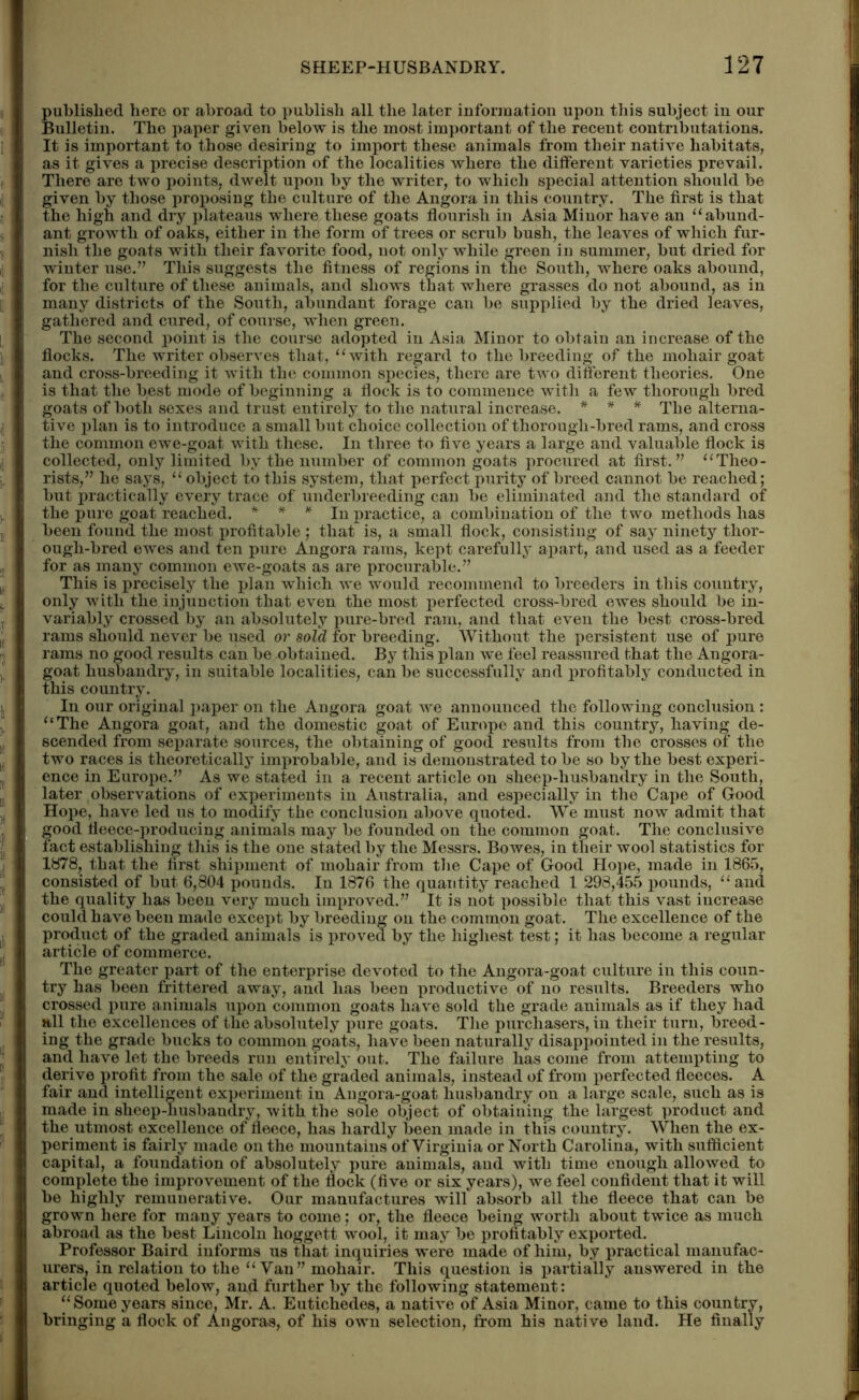 published here or abroad to publish all the later information upon this subject in our Bulletin. The paper given below is the most important of the recent eontnbutations. It is important to those desiring to import these animals from their native habitats, as it gives a precise description of the localities where the different varieties prevail. There are two points, dwelt upon by the writer, to which special attention should be given by those proposing the culture of the Angora in this country. The first is that the high and dry plateaus where these goats flourish in Asia Minor have an “abund- ant growth of oaks, either in the form of trees or scrub bush, the leaves of which fur- nish the goats with their favorite food, not only while green in summer, but dried for winter use.” This suggests the fitness of regions in the South, where oaks abound, for the culture of these animals, and shows that where grasses do not abound, as in many districts of the South, abundant forage can be supplied by the dried leaves, gathered and cured, of course, when green. The second point is the course adopted in Asia Minor to obtain an increase of the flocks. The writer observes that, “with regard to the breeding of the mohair goat and cross-breeding it with the common species, there are two different theories. One is that the best mode of beginning a flock is to commence with a few thorough bred goats of both sexes and trust entirely to the natural increase. * * * The alterna- tive plan is to introduce a small but choice collection of thorough-bred rams, and cross the common ewe-goat with these. In three to five years a large and valuable flock is collected, only limited by the number of common goats procured at first.” “Theo- rists,” he says, “object to this system, that perfect purity of breed cannot be reached; but practically every trace of underbreeding can be eliminated and the standard of the pure goat reached. * * * In practice, a combination of the two methods has been found the most profitable ; that is, a small flock, consisting of say ninety thor- ough-bred ewes and ten pure Angora rams, kept carefully apart, and used as a feeder for as many common ewe-goats as are procurable.” This is precisely the plan which we would recommend to breeders in this country, only with the injunction that even the most perfected cross-bred ewes should be in- variably crossed by an absolutely pure-bred ram, and that even the best cross-bred rams should never be used or sold for breeding. Without the persistent use of pure rams no good results can be-obtained. By this plan we feel reassured that the Angora- goat husbandry, in suitable localities, can be successfully and profitably conducted in this country. In our original paper on the Angora goat we announced the following conclusion : “The Angora goat, and the domestic goat of Europe and this country, having de- scended from separate sources, the obtaining of good results from the crosses of the two races is theoretically improbable, and is demonstrated to be so by the best experi- ence in Europe.” As we stated in a recent article on sheep-husbandry in the South, later observations of experiments in Australia, and especially in the Cape of Good Hope, have led us to modify the conclusion above quoted. We must now admit that good fleece-producing animals may be founded on the common goat. The conclusive fact establishing this is the one stated by the Messrs. Bowes, in their wool statistics for 1878, that the first shipment of mohair from the Cape of Good Hope, made in 1865, consisted of but 6,804 pounds. In 1876 the quantity reached 1 298,455 pounds, “and the quality has been very much improved.” It is not possible that this vast increase could have been made except by breeding on the common goat. The excellence of the product of the graded animals is proved by the highest test; it has become a regular article of commerce. The greater part of the enterprise devoted to the Angora-goat culture in this coun- try has been frittered away, and has been productive of no results. Breeders who crossed pure animals upon common goats have sold the grade animals as if they had all the excellences of the absolutely pure goats. The purchasers, in their turn, breed- ing the grade bucks to common goats, have been naturally disappointed in the results, and have let the breeds run entirely out. The failure has come from attempting to derive profit from the sale of the graded animals, instead of from perfected fleeces. A fair and intelligent experiment in Angora-goat husbandry on a large scale, such as is made in sheep-husbandry, with the sole object of obtaining the largest product and the utmost excellence of fleece, has hardly been made in this country. When the ex- periment is fairly made on the mountains of Virginia or North Carolina, with sufficient capital, a foundation of absolutely pure animals, and with time enough allowed to complete the improvement of the flock (five or six years), we feel confident that it will be highly remunerative. Our manufactures will absorb all the fleece that can be grown here for many years to come; or, the fleece being worth about twice as much abroad as the best Lincoln hoggett wool, it may be profitably exported. Professor Baird informs us that inquiries were made of him, by practical manufac- urers, in relation to the “ Vau” mohair. This question is partially answered in the article quoted below, and further by the following statement: “Some years since, Mr. A. Eutichedes, a native of Asia Minor, came to this country, bringing a flock of Angoras, of his own selection, from his native land. He finally