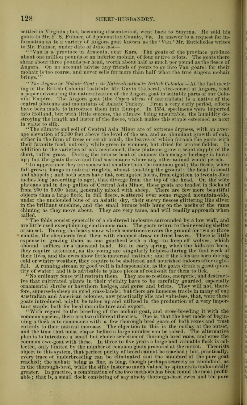 settled in Virginia; but, becoming discontented, went back to Smyrna. He sold bis goats to Mr. F. S. Fulmer, of Appomattox County, Va. In answer to a request for in- formation as to a variety of Angora goat known as the ‘Van,’ Mr. Eutickedes writes to Mr. Fulmer, under date of June last— “‘Van is a province in Armenia, near Kars. The goats of the province produce about one million pounds of an inferior mohair, of four or five colors. The goats there shear about three pounds per head, worth about half as much per pound as the fleece of Angora. On no account advise any friends of yours to go into Van goats; for their mohair is too coarse, and never sells for more than half what the true Angora mohair brings.’ ” “ The Angora or Mohair Goat; its Naturalization in British Colonies.—At the last meet- ing of the British Colonial Institute, Mr. Gavin Gatheral, vice-consul at Angora, read a paper advocating the naturalization of the Angora goat in suitable parts of our Colo- nial Empire. The Angora goat (the Capra hircus of naturalists) is a native of the central plateaus and mountains of Asiatic Turkey. From a very early j>eriod, efforts have been made to introduce them into Europe. In 1554, specimens were imported into Holland, but with little success, the climate being unsuitable, the humidity de- stroying the length and luster of the fleece, which makes this staple esteemed as next in value to silk. “The climate and soil of Central Asia Minor are of extreme dryness, with an aver- age elevation of 2,500 feet above the level of the sea, and an abundant growth of oak, either in the form of trees or scrub brush, the leaves of which furnish the goats with their faArorite food, not only while green in summer, but dried for winter fodder. In addition to the varieties of oak mentioned, these plateaus grow a scant supply of the short, tufted grass. During the intense heat of summer this meager herbage is burnt up ; but the goats thrive and find sustenance where any other animal would perish. “In appearance they are somewhat smaller than the common goat; the fleece, when full-grown, hangs in natural ringlets, almost touching the ground ; the head is small and shapely; and both sexes have flat, corrugated horns, from eighteen to twenty-four inches long (according to age), that diverge from the top of the head. On the wide plateaus and in deep gullies of Central Asia Minor, these goats are tended in flocks of from 200 to 5,000 head, generally mixed with sheep. There are few more beautiful objects than a large flock, in full fleece, scattered over some rugged mountain-side, under the unclouded blue of an Asiatic sky, their snowy fleeces glittering like silver in the brilliant sunshine, and the small bronze bells hung on the necks of the rams chiming as they move about. They are very tame, and will readily approach when called. “The folds consist generally of a sheltered inclosure surrounded by a low wall, and are little used except during continuous rain. The goats return to their evening shelter at sunset. During the heavy snow which sometimes covers the ground for two or three •v months, the shepherds feed them with chopped straw or dried leaves. There is little expense in grazing them, as one goatherd with a dog—to keep off wolves, which abound—suffices for a thousand head. But in early spring, when the kids are born, they require attention, as the young are singularly helpless during the first week of their lives, and the ewes show little maternal instinct; and if the kids are born during cold or wintry weather, they require to be sheltered and nourished indoors after night- fall. A running stream or good well is indespensable, as the goats drink a great quan- tity of water; and it is advisable to place pieces of rock-salt for them to lick. “No ordinary fence will restrain them. They are so restless, energetic, and destruct- ive that cultivated plants in their vicinity have to be carefully guarded, especially ornamental shrubs or hawthorn hedges, and gorse and briers. They will not, there- fore, supersede sheep on good grass-lands; but there are immense tracts in many of our Australian and American colonies, now practically idle and valueless, that, were these goats introduced, might be taken up and utilized in the production of a very impor- tant staple, both for local manufacture and export. “With regard to the breeding of the mohair goat, and cross-breeding it with the common species, there are two different theories. One is, that the best mode of begin- ning a flock is to commence with a few thorough-bred goats of both sexes and trust entirely to their natural increase. The objection to this is the outlay at the outset, and the time that must elapse before a large number can be raised. The alternative plan is to introduce a small but choice selection of thorough-bred rams, and cross the common ewe-goat with these. In three to five years a large and valuable flock is col- lected, only limited by the number of common goats procured at the outset. Theorists object to this system, that perfect purity of breed cannot be reached; but, practically, every trace of underbreeding can be eliminated and the standard of the pure goat reached; the mohair being as fine, as long, though perhaps scarcely so abundant, as in the thorough-bred, while the silky luster so much valued by spinners is undoubtedly greater. In practice, a combination of the two methods has been found the most profit- able; that is, a small flock consisting of say ninety thorough-bred ewes and ten pure