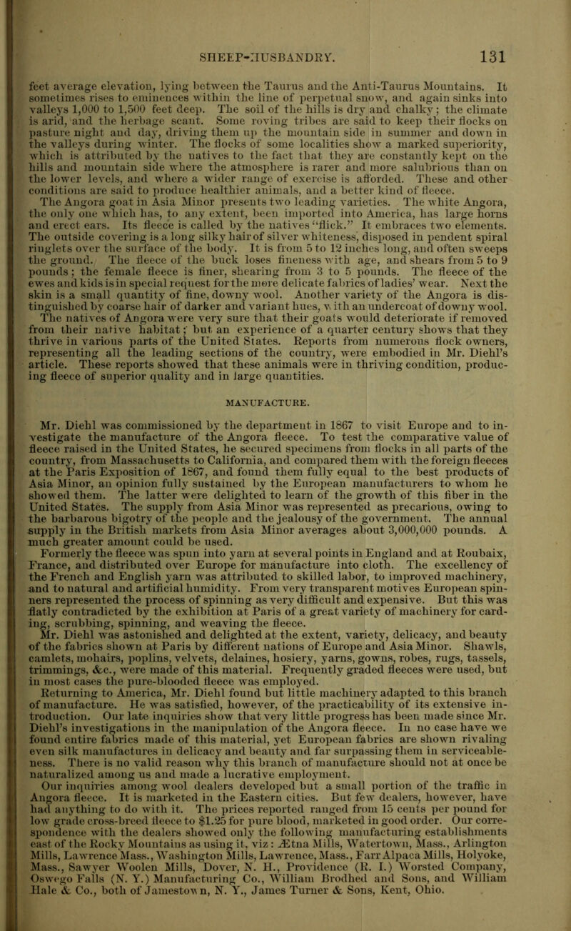feet average elevation, lying between tbe Taurus and the Anti-Taurus Mountains. It sometimes rises to eminences within the line of perpetual snow, and again sinks into valleys 1,000 to 1,500 feet deep. The soil of the hills is dry and chalky; the climate is arid, and the herbage scant. Some roving tribes are said to keep their flocks on pasture night and day, driving them up the mountain side in summer and down in the valleys during winter. The flocks of some localities show a marked superiority, which is attributed by the natives to the fact that they are constantly kept on the hills and mountain side where the atmosphere is rarer and more salubrious than on the lower levels, and where a wider range of exercise is afforded. These and other conditions are said to produce healthier animals, and a better kind of fleece. The Angora goat in Asia Minor presents two leading varieties. The white Angora, the only one which has, to any extent, been imported into America, has large horns and erect ears. Its fleece is called by the natives “flick.” It embraces two elements. The outside covering is a long silky hair of silver whiteness, disposed in pendent spiral ringlets over the surface of the body. It is from 5 to 12 inches long, and often sweeps the ground. The fleece of the buck loses fineness with age, and shears from 5 to 9 pounds; the female fleece is finer, shearing from 3 to 5 pounds. The fleece of the ewes andkids is in special request forthe more delicate fabrics of ladies’ wear. Next the skin is a small quantity of fine, downy wool. Another variety of the Angora is dis- tinguished by coarse hair of darker and variant hues, v. ith an undercoat of downy wool. The natives of Angora were very sure that their goats would deteriorate if removed from their native habitatbut an experience of a quarter century shows that they thrive in various parts of the United States. Reports from numerous flock owners, representing all the leading sections of the country, were embodied in Mr. Diehl’s article. These reports showed that these animals were in thriving condition, produc- ing fleece of superior quality and in large quantities. MANUFACTURE. Mr. Diehl was commissioned by the department in 1867 to visit Europe and to in- vestigate the manufacture of the Angora fleece. To test the comparative value of fleece raised in the United States, he secured specimens from flocks in all parts of the country, from Massachusetts to California, and compared them with the foreign fleeces at the Paris Exposition of 1867, and found them fully equal to the best products of Asia Minor, an opinion fully sustained by the European manufacturers to whom he showed them. The latter were delighted to learn of the growth of this fiber in the United States. The supply from Asia Minor was represented as precarious, owing to the barbarous bigotry of the people and the jealousy of the government. The annual supply in the British markets from Asia Minor averages about 3,000,000 pounds. A much greater amount could be used. « Formerly the fleece was spun into yarn at several points in England and at Roubaix, France, and distributed over Europe for manufacture into cloth. The excellency of the French and English yarn was attributed to skilled labor, to improved machinery, •and to natural and artificial humidity. From very transparent motives European spin- ners represented the process of spinning as very difficult and expensive. But this was flatly contradicted by the exhibition at Paris of a great variety of machinery for card- ing, scrubbing, spinning, and weaving the fleece. Mr. Diehl was astonished and delighted at the extent, variety, delicacy, and beauty of the fabrics shown at Paris by different nations of Europe and Asia Minor. Shawls, camlets, mohairs, poplins, velvets, delaines, hosiery, yarns, gowns, robes, rugs, tassels, trimmings, &c., were made of this material. Frequently graded fleeces were used, but in most cases the pure-blooded fleece was employed. Returning to America, Mr. Diehl found but little machinery adapted to this branch of manufacture. He was satisfied, however, of the practicability of its extensive in- troduction. Our late inquiries show that very little progress has been made since Mr. Diehl’s investigations in the manipulation of the Angora fleece. In no case have we found entire fabrics made of this material, yet European fabrics are shown rivaling even silk manufactures in delicacy and beauty and far surpassing them in serviceable- ness. There is no valid reason why this branch of manufacture should not at once be naturalized among us and made a lucrative employment. Our inquiries among wool dealers developed but a small portion of the traffic in Angora fleece. It is marketed in the Eastern cities. But few dealers, however, have had anything to do with it. The prices reported ranged from 15 cents per pound for low grade cross-breed fleece to $1.25 for pure blood, marketed in good order. Our corre- spondence with the dealers showed only the following manufacturing establishments east of the Rocky Mountains as using it, viz: HStna Mills, Watertown, Mass., Arlington Mills, Lawrence Mass., Washington Mills, Lawrence, Mass., Farr Alpaca Mills, Holyoke, Mass., Sawyer Woolen Mills, Dover, N. H., Providence (R. I.) Worsted Company, Oswego Falls (N. Y.) Manufacturing Co., William Brodhed and Sons, and William Hale & Co., both of Jamestovn, N. Y., James Turner & Sons, Kent, Ohio.