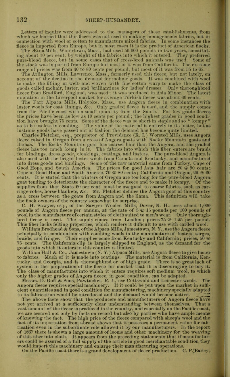 Letters of inquiry were addressed to the managers of these establishments, from which we learned that this fleece was not used in making homogeneous fabrics, but in connection with wool or cotton to manufacture mixed fabrics. In some instances the fleece is imported from Europe, but in most cases it is the product of American flocks. The JStnaMills, Watertown, Mass., had used 50,000 pounds in two years, constitut- ing about 10 per cent, by weight of the fabrics into which it entered. They preferred pure-blood fleece, but in some cases that of cross-bred animals was used. Some of the stock was imported from Europe but most of it was from California. The extreme range of prices was from 40 to 80 cents per pound, but most of it was from 55 to 65. The Arlington Mills, Lawrence, Mass., formerly used this fleece, but not lately, on account of the decline in the demand for mohair goods. It was combined with wool to make the filling or weft' and woven with fine cotton warp to make the class of goods called mohair, luster, and brilliantines for ladies’ dresses. Only thoroughbred fleece from Bradford, England, was used ; it was produced in Asia Minor. The latest quotation in the Liverpool market for average Turkish fleece was about 60 cents. The Farr Alpaca Mills, Holyoke. Mass., use Angora fleece in combination with luster wools for coat linings, &c. Only graded fleece is used, and the supply comes; from the Pacific coast with a small quantity from the South. For low grade fleeces the prices have been as low as 10 cents per pound; the highest grades in good condi- tion have brought 75 cents. Some of the fleece was so short in staple and so u kempy ” as to be useless in combing. The value of the material is entirely in its luster, but as lustrous goods have passed out of fashion the demand has become quite limited. Charles Fletcher, esq., proprietor of Providence (R. I.) Worsted Mills, uses Angora fleece raised in Oregon from a cross of Angora goats with Rocky Mountain goats and llamas. The Rocky Mountain goat has coarser hair than the Angora, and the graded fleece has too much kemp in it. The fabrics into which this fiber enters are braids for bindings, dress good? , cloakings, coatings, and lusteis. The pure-blood Angora is also used with the bright luster wools from Canada and Kentucky, and manufactured into dress goods and bindings. Some of the raw material came from Turkey, Cape of Good Hope, and South America. The prices for good Asia hair are 80 © 90 cents;. Cape of Good Hope and South Amerca, 70 ® 80 cents; California and Oregon, 20 <a) 60 cents. It is stated that the winters of Oregon are too long for the pure-blood Angora goat tending to deteriorate the character of the fleece and to make it kempy. Of the supplies from that State 60 per cent, must be assigned to coarse fabrics, such as car- riage-robes, horse-blankets, &c. Mr. Fletcher defines the Angora goat of this country as a cross between the goats from Angora and the llama. This definition will take the flock owners of the country somewhat by surprise. C. H. Sawyer, isp, of the Sawyer Wooien Mills, Dover, N. H., uses about 1,000 pounds of Angora fleece per annum, at the rate of 5 © 15 pounds per 100 pounds of wool in the manufacture of certain styles of cloth suited to men’s wear. Only thorough- bred fleece is used. The supply comes from London; prices 75 'S) 1.25 per pound. This fiber lacks felting properties, which renders it difficult to use with carded wool. William Brodhead & Sons, ofthe Alpaca Mills, Jamestown, N. Y., use the Angora fleece principally in combination with combing wools in the manufacture of lusters, serges, braids, and fringes. Their supplies come from Kentucky and California; prices, 50 75 cents. The California clip is largely shipped to England, as the demand for the goods into which it enters in this country is limited. William Hall & Co., Jamestown (N. Y.) Alpaca Mills, use Angora fleece to give luster to fabrics. Much of it is made into coatings. The material is from California, Ken- tucky, and Georgia, and is thoroughbred or of high grade. There is so great lack of system in the preparation of the fleece for market that it is discouraging to buy it. The class of manufactures into which it enters requires soft medium wool, to which only the higher grades of Angora fleece, in good condition, can be adapted. Messrs. D. Gon & Sons, Pawtucket, R. I., use Cottswold and Leicester wools. The Angora fleece requires special machinery. If it could be put upon the market in suffi- cient quantities and in good condition for manufacturing, machinery specially adapted to its fabrication would be introduced and the demand would become active. The above facts show that the producers and manufacturers of Angora fleece have not yet arrived at a sufficiently clear understanding between themselves. That a vast amount of the fleece is produced in the country, and especially on the Pacific coast, we are assured not only by facts on record but also by parties who have ample means, of knowing the fact. The high price of the fleece compared with sheep’s wool and the fact of its importation from abroad shows that it possesses a permanent value for fab- rication even in the subordinate role allowed it by our manufacturers. In the report of 1867 there is shown a large amount of looms and other machinery for the weaving of this fiber into cloth. It appears from the preceding statements that if manufactur- ers could be assured of a full supply of the article in good merchantable condition they would import this machinery and enlarge their manufacturing operations. On the Pacific coast there is a grand development of fleece'production. C. P.[Bailey,.