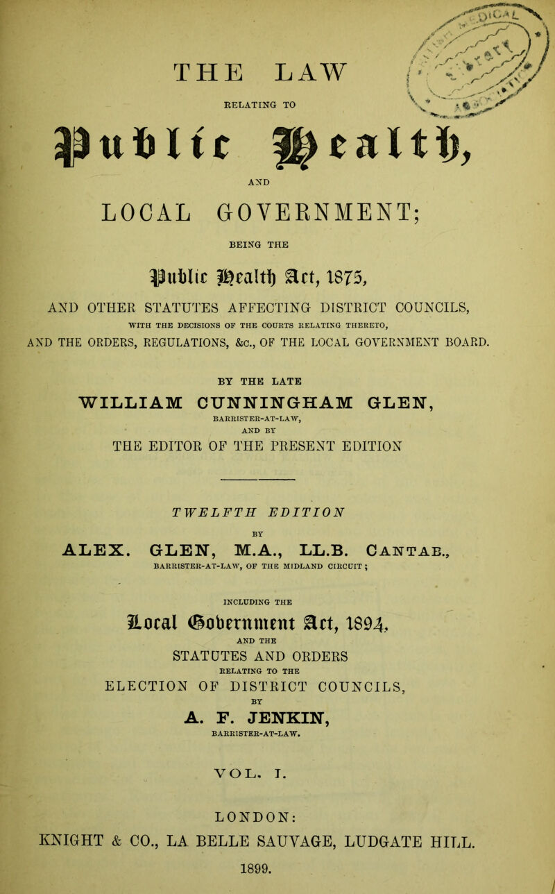 RELATING TO uiiltc alti), AND LOCAL GOVERNMENT; BEING THE public act, 1875, AND OTHER STATUTES AFFECTING DISTRICT COUNCILS, WITH THE DECISIONS OF THE COURTS RELATING THERETO, AND THE ORDERS, REGULATIONS, &c., OF THE LOCAL GOVERNMENT BOARD. BY THE LATE WILLIAM CUNNINGHAM GLEN, BARRISTER-AT-LAW, AND BY THE EDITOR OF THE PRESENT EDITION TWELFTH EDITION ALEX. GLEN, M.A., LL.B. Cantab., BARRISTER-AT-LAW, OF THE MIDLAND CIRCUIT ; INCLUDING THE 2Local (Sobernmcnt act, 1894, AND THE STATUTES AND ORDERS RELATING TO THE ELECTION OF DISTRICT COUNCILS, BY A. F. JENKIN, BARRISTER-AT-LAW. VOL. I. LONDON: KNIGHT & CO., LA BELLE SAUVAGE, LUDGATE HILL. 1899. I