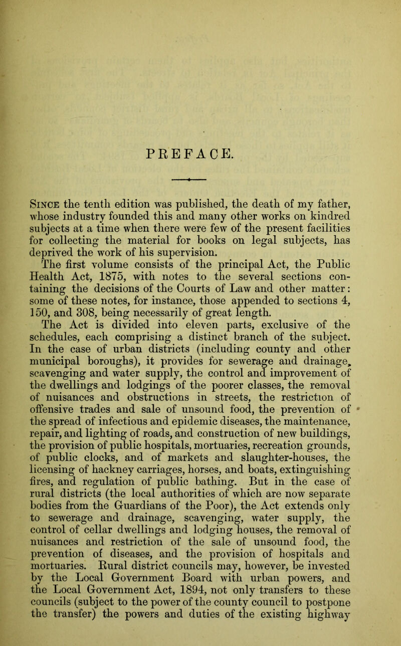 PREFACE. Since the tenth edition was published, the death of my father, whose industry founded this and many other works on kindred subjects at a time when there were few of the present facilities for collecting the material for books on legal subjects, has deprived the work of his supervision. The first volume consists of the principal Act, the Public Health Act, 1875, with notes to the several sections con- taining the decisions of the Courts of Law and other matter: some of these notes, for instance, those appended to sections 4, 150, and 308, being necessarily of great length. The Act is divided into eleven parts, exclusive of the schedules, each comprising a distinct branch of the subject. In the case of urban districts (including county and other municipal boroughs), it provides for sewerage and drainage, scavenging and water supply, the control and improvement of the dwellings and lodgings of the poorer classes, the removal of nuisances and obstructions in streets, the restriction of offensive trades and sale of unsound food, the prevention of * the spread of infectious and epidemic diseases, the maintenance, repair, and lighting of roads, and construction of new buildings, the provision of public hospitals, mortuaries, recreation grounds, of public clocks, and of markets and slaughter-houses, the licensing of hackney carriages, horses, and boats, extinguishing fires, and regulation of public bathing. But in the case of rural districts (the local authorities of which are now separate bodies from the Guardians of the Poor), the Act extends only to sewerage and drainage, scavenging, water supply, the control of cellar dwellings and lodging houses, the removal of nuisances and restriction of the sale of unsound food, the prevention of diseases, and the provision of hospitals and mortuaries. Rural district councils may, however, be invested by the Local Government Board with urban powers, and the Local Government Act, 1894, not only transfers to these councils (subject to the power of the county council to postpone the transfer) the powers and duties of the existing highway