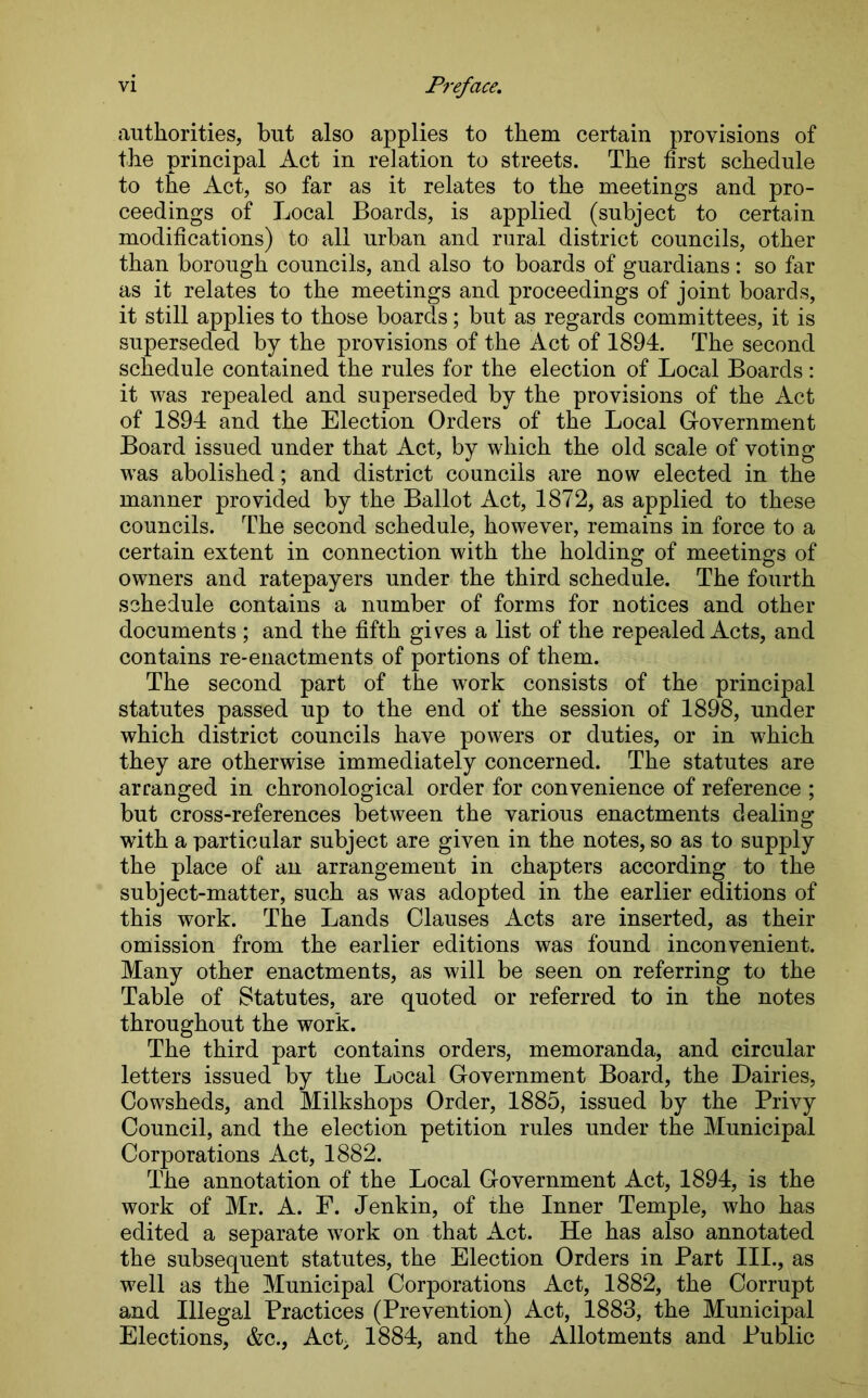 authorities, but also applies to them certain provisions of the principal Act in relation to streets. The first schedule to the Act, so far as it relates to the meetings and pro- ceedings of Local Boards, is applied (subject to certain modifications) to all urban and rural district councils, other than borough councils, and also to boards of guardians: so far as it relates to the meetings and proceedings of joint boards, it still applies to those boards; but as regards committees, it is superseded by the provisions of the Act of 1894. The second schedule contained the rules for the election of Local Boards: it was repealed and superseded by the provisions of the Act of 1894 and the Election Orders of the Local Government Board issued under that Act, by which the old scale of voting was abolished; and district councils are now elected in the manner provided by the Ballot Act, 1872, as applied to these councils. The second schedule, however, remains in force to a certain extent in connection with the holding of meetings of owners and ratepayers under the third schedule. The fourth schedule contains a number of forms for notices and other documents ; and the fifth gives a list of the repealed Acts, and contains re-enactments of portions of them. The second part of the work consists of the principal statutes passed up to the end of the session of 1898, under which district councils have powers or duties, or in which they are otherwise immediately concerned. The statutes are arranged in chronological order for convenience of reference ; but cross-references between the various enactments dealing with a particular subject are given in the notes, so as to supply the place of an arrangement in chapters according to the subject-matter, such as was adopted in the earlier editions of this work. The Lands Clauses Acts are inserted, as their omission from the earlier editions was found inconvenient. Many other enactments, as will be seen on referring to the Table of Statutes, are quoted or referred to in the notes throughout the work. The third part contains orders, memoranda, and circular letters issued by the Local Government Board, the Dairies, Cowsheds, and Milkshops Order, 1885, issued by the Privy Council, and the election petition rules under the Municipal Corporations Act, 1882. The annotation of the Local Government Act, 1894, is the work of Mr. A. F. Jenkin, of the Inner Temple, who has edited a separate work on that Act. He has also annotated the subsequent statutes, the Election Orders in Part III., as well as the Municipal Corporations Act, 1882, the Corrupt and Illegal Practices (Prevention) Act, 1883, the Municipal Elections, &c., Act; 1884, and the Allotments and Public