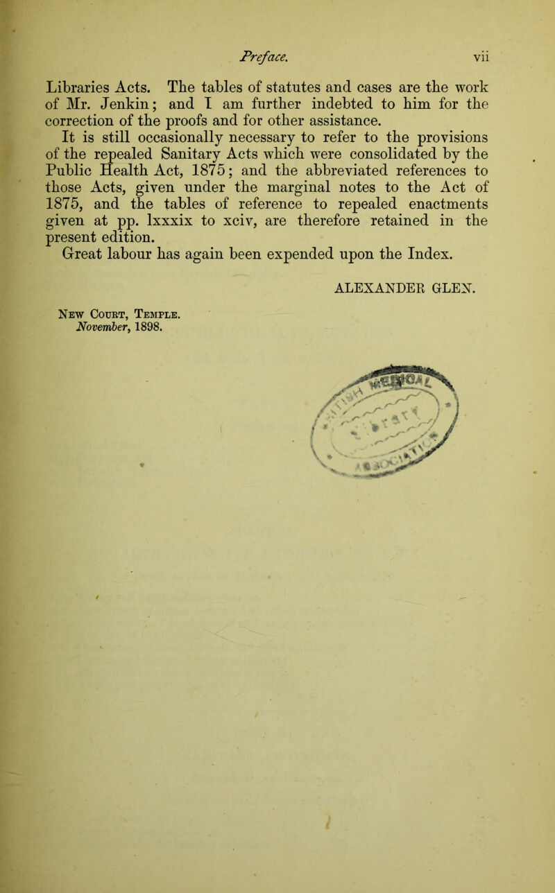 Libraries Acts. The tables of statutes and cases are the work of Mr. Jenkin; and I am further indebted to him for the correction of the proofs and for other assistance. It is still occasionally necessary to refer to the provisions of the repealed Sanitary Acts which were consolidated by the Public Health Act, 1875; and the abbreviated references to those Acts, given under the marginal notes to the Act of 1875, and the tables of reference to repealed enactments given at pp. lxxxix to xciv, are therefore retained in the present edition. Great labour has again been expended upon the Index. ALEXANDEB GLEN. New Court, Temple. November, 1898.