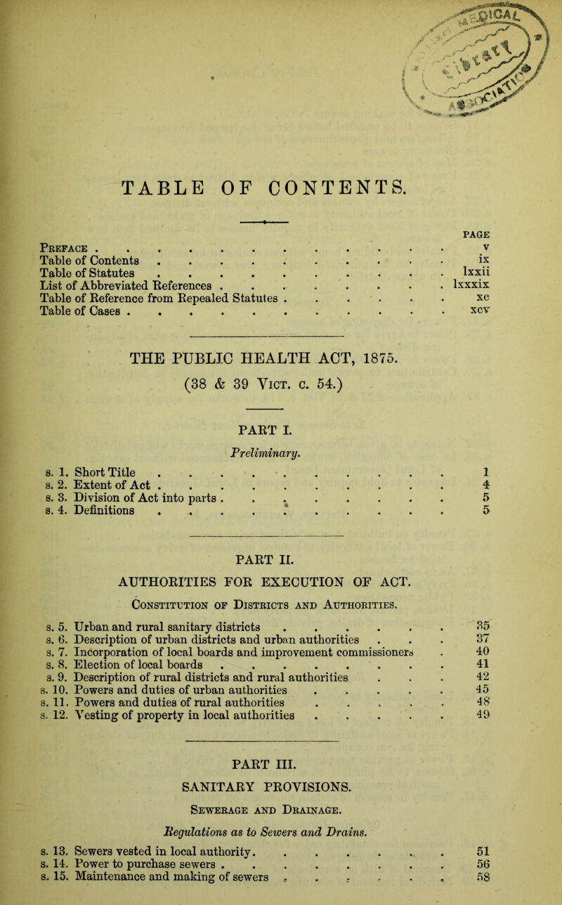 TABLE OF CONTENTS. PAGE Preface v Table of Contents ix Table of Statutes lxxii List of Abbreviated References lxxxix Table of Reference from Repealed Statutes ...... xc Table of Cases xcv THE PUBLIC HEALTH ACT, 1875. (38 & 39 Vict. c. 54.) PART I. Preliminary. s. 1. Short Title 1 s. 2. Extent of Act 4 s. 3. Division of Act into parts ........ 5 s. 4. Definitions 5 PART II. AUTHORITIES FOR EXECUTION OF ACT. Constitution of Districts and Authorities. s. 5. Urban and rural sanitary districts ...... 35 s. 6. Description of urban districts and urban authorities ... 37 s. 7. Incorporation of local boards and improvement commissioners . 40 s. 8. Election of local boards 41 s. 9. Description of rural districts and rural authorities ... 42 s. 10. Powers and duties of urban authorities ..... 45 s. 11. Powers and duties of rural authorities ..... 48 s. 12. Vesting of property in local authorities . . . . . 49 PART III. SANITARY PROVISIONS. Sewerage and Drainage. Begulations as to Sewers and Drains. s. 13. Sewers vested in local authority. ....... 51 s. 14. Power to purchase sewers 56 s. 15. Maintenance and making of sewers e . . 58