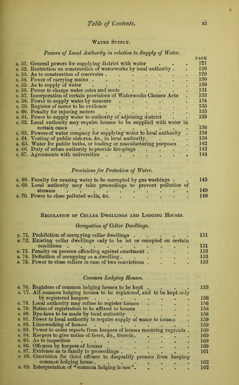 Water Supply. Powers of Local Authority in relation to Supply of Water. s. 51. General powers for supplying district with water s. 52. Restriction on construction of waterworks by local authority . s. 53. As to construction of reservoirs ....... s. 54. Power of carrying mains ........ s. 55. As to supply of water ........ s. 56. Power to charge water rates and rents ..... s. 57. Incorporation of certain provisions of Waterworks Clauses Acts s. 58. Power to supply water by measure ...... s. 59. Register of meter to be evidence ...... s. 60. Penalty for injuring meters ....... s. 61. Power to supply water to authority of adjoining district s. 62. Local authority may require houses to be supplied with water in certain cases ......... s. 63. Powers of water company for supplying water to local authority . s. 64. Vesting of public cisterns, &c., in local authority, s. 65. Water for public baths, or trading or manufacturing purposes s. 66. Duty of urban authority to provide fire-plugs . . . . s. 67. Agreements with universities ....... Provisions for Protection of Water. s. 68. Penalty for causing water to be corrupted by gas washings . . 145 s. 69. Local authority may take proceedings to prevent pollution of streams . 149 s. 70. Power to close polluted wells, &c. ...... 149 ]*AGE 121 126 129 130 130 131 133 134 135 135 135 136 138 139 142 142 144 Regulation of Cellar Dwellings and Lodging Houses. Occupation of Cellar Dwellings. s. 71. Prohibition of occupying cellar dwellings 151 s. 72. Existing cellar dwellings only to be let or occupied on certain conditions .......... 151 s. 73. Penalty on persons offending against enactment .... 153 s. 74. Definition of occupying as a dwelling . . . . . . 153 s. 75. Power to close cellars in case of two convictions . . . . 153 Common Lodging Souses. s. 76. Registers of common lodging houses to be kept . . . . 153 s. 77. All common lodging houses to be registered, and to be kept only by registered keepers 156 s. 78. Local authority may refuse to register houses .... 156 s. 79. Notice of registration to be affixed to houses .... 158 s. 80. Bye-laws to be made by local authority ..... 158 s. 81. Power to local authority to require supply of water to houses . 159 s. 82. Limewashing of houses ...... 159 s. 83. Power to order reports from keepers of houses receiving vagrants . 160 s. 84. Keepers to give notice of fever, &c., therein 160 s. 85. As to inspection ......... 160 s. 86. Offences by keepers of houses ....... 160 s. 87. Evidence as to family in proceedings ...... 161 s 88. Conviction for third offence to disqualify persons from keeping common lodging house 162 a. 89. Interpretation of “common lodging house”. .... 162