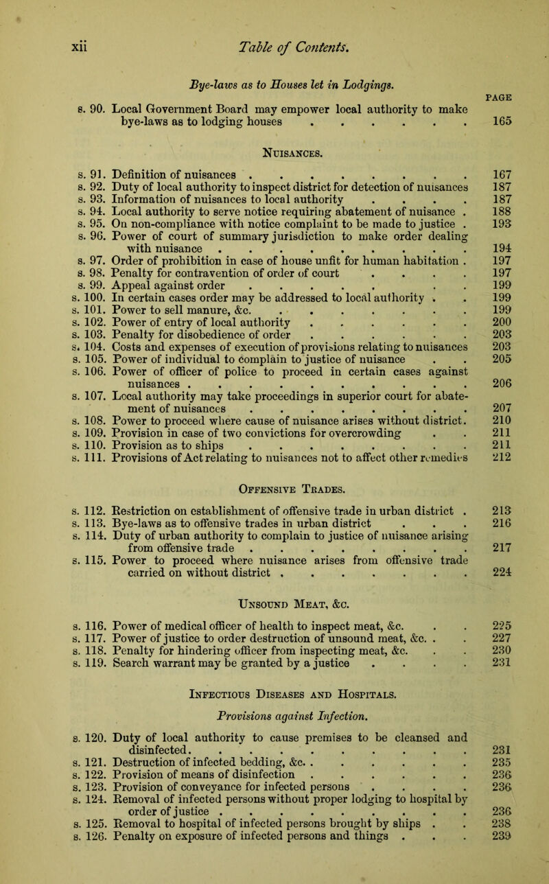Bye-laws as to Houses let in Lodgings. 8. 90. Local Government Board may empower local authority to make bye-laws as to lodging houses PAGE 165 Nuisances. s. 91. Definition of nuisances ........ s. 92. Duty of local authority to inspect district for detection of nuisances s. 93. Information of nuisances to local authority .... s. 91. Local authority to serve notice requiring abatement of nuisance . s. 95. On non-compliance with notice complaint to be made to justice . s. 96. Power of court of summary jurisdiction to make order dealing with nuisance s. 97. Order of prohibition in case of house unfit for human habitation . s. 98. Penalty for contravention of order of court s. 99. Appeal against order ..... . . s. 100. In certain cases order may be addressed to local authority . s. 101. Power to sell manure, &c. ....... s. 102. Power of entry of local authority ...... s. 103. Penalty for disobedience of order ...... Si 104. Costs and expenses of execution of provisions relating to nuisances s. 105. Power of individual to complain to justice of nuisance s. 106. Power of officer of police to proceed in certain cases against nuisances s. 107. Local authority may take proceedings in superior court for abate- ment of nuisances ........ s. 108. Power to proceed where cause of nuisance arises without district. s. 109. Provision in case of two convictions for overcrowding s. 110. Provision as to ships ........ s. 111. Provisions of Act relating to nuisances not to affect other remedies 167 187 187 188 193 194 197 197 199 199 199 200 203 203 205 206 207 210 211 211 212 Offensive Trades. s. 112. Restriction on establishment of offensive trade in urban district . 213 s. 113. Bye-laws as to offensive trades in urban district . . . 216 s. 114. Duty of urban authority to complain to justice of nuisance arising from offensive trade ........ 217 s. 115. Power to proceed where nuisance arises from offensive trade carried on without district ....... 224 Unsound Meat, &c. s. 116. Power of medical officer of health to inspect meat, &c. . . 225 s. 117. Power of justice to order destruction of unsound meat, &c. . . 227 s. 118. Penalty for hindering officer from inspecting meat, &c. . . 230 s. 119. Search warrant may be granted by a justice .... 231 Infectious Diseases and Hospitals. Provisions against Infection. 8. 120. Duty of local authority to cause premises to be cleansed and disinfected. ......... 231 s. 121. Destruction of infected bedding, &c. ...... 235 s. 122. Provision of means of disinfection ...... 236 s. 123. Provision of conveyance for infected persons .... 236 s. 124. Removal of infected persons without proper lodging to hospital by order of justice 236 s. 125. Removal to hospital of infected persons brought by ships . . 238 s. 126. Penalty on exposure of infected persons and things . . . 239