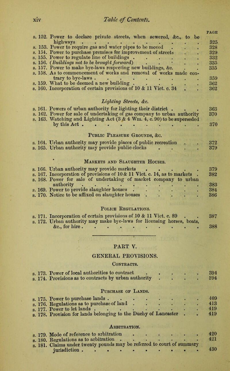 PAGE s. 152. Power to declare private streets, when sewered, &c., to be highways 325 s. 153. Power to require gas and water pipes to be moved . . . 328 s. 154. Power to purchase premises for improvement of streets . . 329 s. 155. Power to regulate line of buildings ...... 332 s. 156. (Buildings not to be brought forward) . 335 s. 157. Power to make bye-laws respecting new buildings, &c. . . 335 s. 158. As to commencement of works and removal of works made con- trary to bye-laws ......... 359 s. 159. What to be deemed a new building ...... 362 s. 160. Incorporation of certain provisions of 10 & 11 Yict. c. 34 . 362 Lighting Streets, &c. s. 161. Powers of urban authority for lighting their district . . . 363 s. 162. Power for sale of undertaking of gas company to urban authority 370 s. 163. Watching and Lighting Act (3 & 4 Wm. 4, c. 90) to be superseded by this Act 370 Public Pleasuke Grounds, &c. s. 164. Urban authority may provide places of public recreation . . 372 s. 165. Urban authority may provide public clocks .... 379 Markets and Slaughter Houses. s. 166. Urban authority may provide markets 379 s. 167. Incorporation of provisions of 10 & 11 Yict. c. 14, as to markets . 382 s. 168. Power for sale of undertaking of market company to urban authority 383 s. 169. Power to provide slaughter houses ...... 384 s. 170. Notice to be affixed on slaughter houses ..... 386 Police Regulations. s. 171. Incorporation of certain provisions of 10 & 11 Yict. c. 89 . 387 s. 172. Urban authority may make bye-laws for licensing horses, boats, &c., for hire .......... 388 PABT V. GENERAL PROVISIONS. Contracts. s. 173. Power of local authorities to contract 394 s. 174. Provisions as to contracts by urban authority .... 394 Purchase of Lands. s. 175. Power to purchase lands 109 s. 176. Regulations as to purchase of land 413 s. 177. Power to let lands 419 s. 178. Provision for lands belonging to the Duchy of Lancaster . . 419 Arbitration. s. 179. Mode of reference to arbitration 420 s. 180. Regulations as to arbitration 421 s. 181. Claims under twenty pounds may be referred to court of summary jurisdiction ..•*•••••• 430