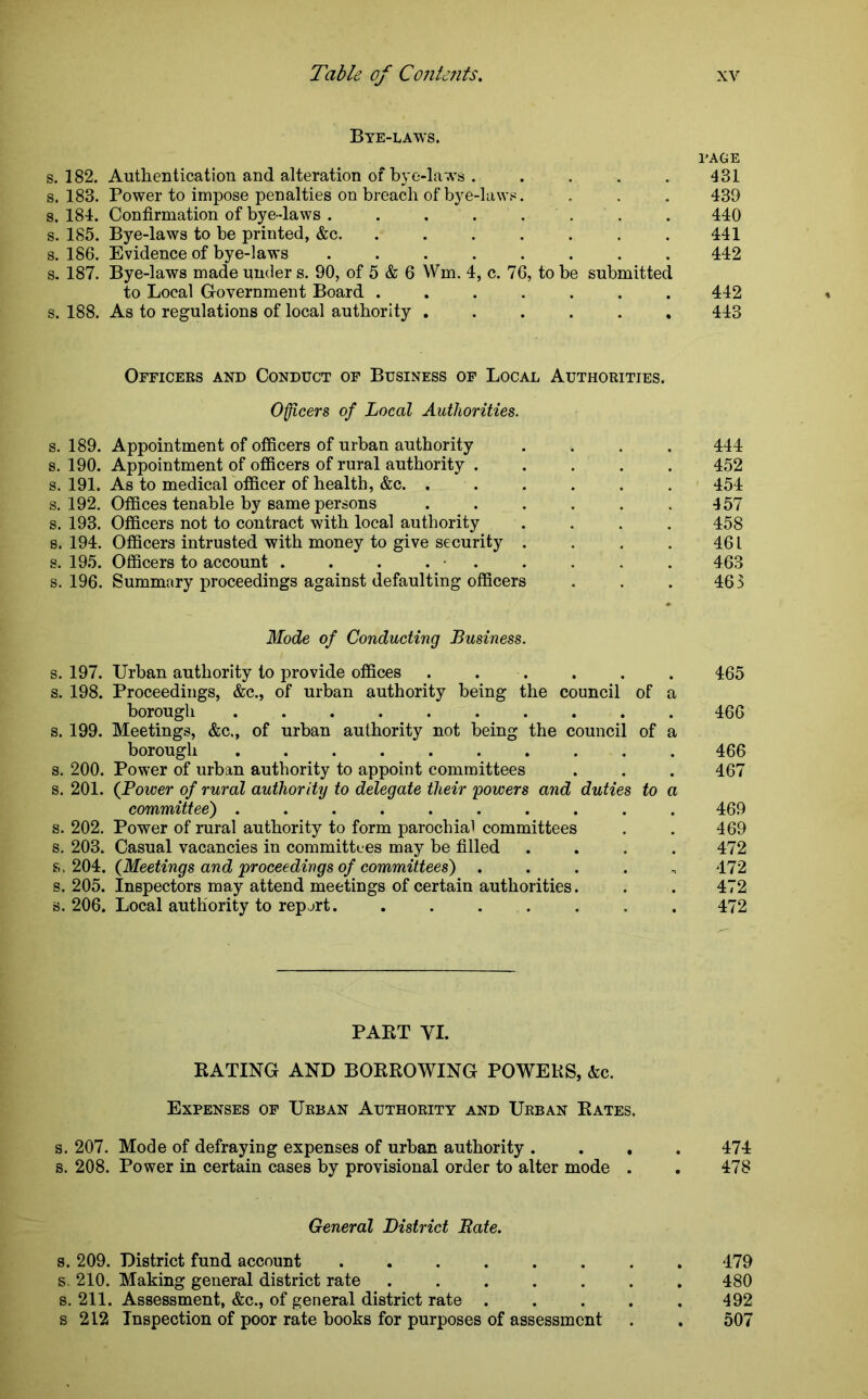 Bye-laws. l’AGE s. 182. Authentication and alteration of bye-laws . .... 431 s. 183. Power to impose penalties on breach of bye-laws. . . . 439 s. 184. Confirmation of bye-laws ........ 440 s. 185. Bye-laws to be printed, &c. . . . . . . .441 s. 186. Evidence of bye-laws ........ 442 s. 187. Bye-laws made under s. 90, of 5 & 6 Wm. 4, c. 76, to be submitted to Local Government Board ....... 442 s. 188. As to regulations of local authority ...... 443 Officers and Conduct of Business of Local Authorities. Officers of Local Authorities. s. 189. Appointment of officers of urban authority .... 444 s. 190. Appointment of officers of rural authority ..... 452 s. 191. As to medical officer of health, &c. ...... 454 s. 192. Offices tenable by same persons . . . . . .457 s. 193. Officers not to contract with local authority .... 458 s. 194. Officers intrusted with money to give security . . , . 46 L s. 195. Officers to account . . . . • . . . . . 463 s. 196. Summary proceedings against defaulting officers . . . 463 Mode of Conducting Business. s. 197. Urban authority to provide offices ...... 465 s. 198. Proceedings, &c., of urban authority being the council of a borough 466 s. 199. Meetings, &c., of urban authority not being the council of a borough .......... 466 s. 200. Power of urban authority to appoint committees . . . 467 s. 201. (Power of rural authority to delegate their powers and duties to a committee) .......... 469 s. 202. Power of rural authority to form parochial committees . . 469 s. 203. Casual vacancies in committees may be filled .... 472 s, 204. (Meetings and proceedings of committees) ..... 472 s. 205. Inspectors may attend meetings of certain authorities. . . 472 s. 206. Local authority to report........ 472 PART VI. RATING AND BORROWING POWERS, &c. Expenses of Urban Authority and Urban Rates. s. 207. Mode of defraying expenses of urban authority .... 474 s. 208. Power in certain cases by provisional order to alter mode . . 478 General District Bate. s. 209. District fund account ........ 479 s. 210. Making general district rate ....... 480 s. 211. Assessment, &c., of general district rate ..... 492 s 212 Inspection of poor rate books for purposes of assessment . . 507
