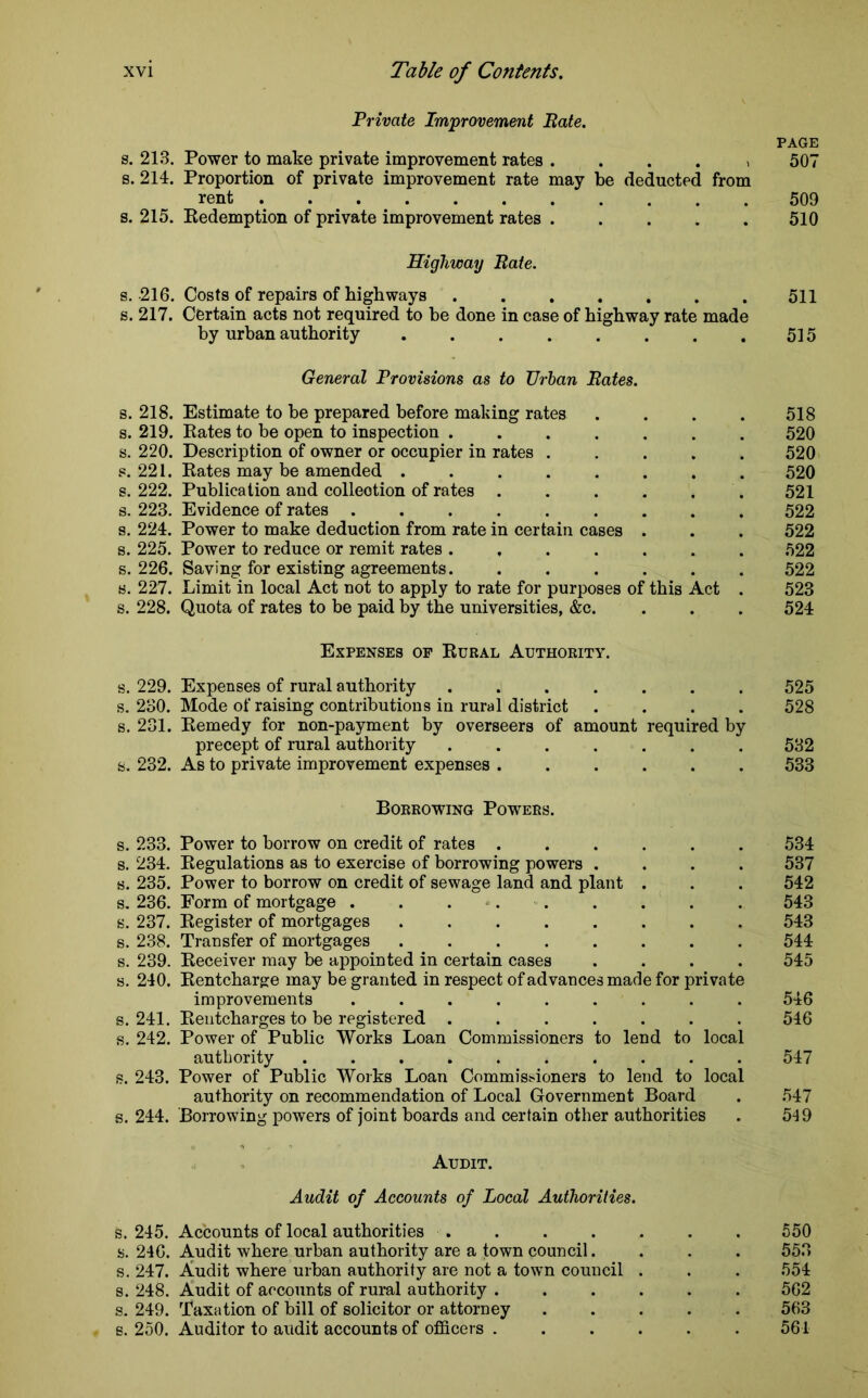 Private Improvement Bate. PAGE s. 213. Power to make private improvement rates . . . . , 507 s. 214. Proportion of private improvement rate may be deducted from rent 509 s. 215. Redemption of private improvement rates ..... 510 Highway Bate. s. -216. Costs of repairs of highways 511 s. 217. Certain acts not required to be done in case of highway rate made by urban authority 515 General Provisions as to Urban Bates. s. 218. Estimate to be prepared before making rates .... 518 s. 219. Rates to be open to inspection ....... 520 s. 220. Description of owner or occupier in rates ..... 520 s. 221. Rates may be amended ........ 520 s. 222. Publication and collection of rates . . . . . 521 s. 223. Evidence of rates ......... 522 s. 224. Power to make deduction from rate in certain cases . . . 522 s. 225. Power to reduce or remit rates ....... 522 s. 226. Saving for existing agreements. ...... 522 s. 227. Limit in local Act not to apply to rate for purposes of this Act . 523 s. 228. Quota of rates to be paid by the universities, &c. . . . 524 Expenses op Rural Authority. s. 229. Expenses of rural authority ....... 525 s. 230. Mode of raising contributions in rural district .... 528 s. 231. Remedy for non-payment by overseers of amount required by precept of rural authority ....... 532 s. 232. As to private improvement expenses 533 Borrowing Powers. s. 233. Power to borrow on credit of rates 534 s. 234. Regulations as to exercise of borrowing powers .... 537 s. 235. Power to borrow on credit of sewage land and plant . . . 542 s. 236. Form of mortgage . . . 543 s. 237. Register of mortgages 543 s. 238. Transfer of mortgages 544 s. 239. Receiver may be appointed in certain cases .... 545 s. 240. Rentcharge may be granted in respect of advances made for private improvements . . . . . . . . .546 s. 241. Rentcharges to be registered ....... 546 s. 242. Power of Public Works Loan Commissioners to lend to local authority .......... 547 s. 243. Power of Public Works Loan Commissioners to lend to local authority on recommendation of Local Government Board . 547 s. 244. Borrowing powers of joint boards and certain other authorities . 519 Audit. Audit of Accounts of Local Authorities. s. 245. Accounts of local authorities . . . . . . . 550 s. 246. Audit where urban authority are a town council. . . . 553 s. 247. Audit where urban authority are not a town council . . . 554 s. 248. Audit of accounts of rural authority 562 s. 249. Taxation of bill of solicitor or attorney 563 s. 250. Auditor to audit accounts of officers 561