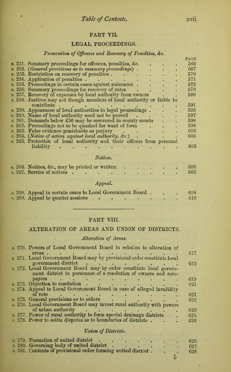 PART VII. LEGAL PROCEEDINGS. Prosecution of Offences and Becovery of Penalties, &c. TAGE s. 251. Summary proceedings for offences, penalties, &c. . . . 566 s. 252. (General 'provisions as to summary proceedings') .... 567 s. 253. Restriction on recovery of penalties . . . . . 570 s. 254. Application of penalties ........ 571 s. 255. Proceedings in certain cases against nuisances .... 572 s. 256. Summary proceedings for recovery of rates .... 573 s. 257. Recovery of expenses by local authority from owners . . 580 s. 258. Justices may act though members of local authority or liable to contribute .......... 591 s. 259. Appearance of local authorities in legal proceedings . . . 595 s. 260. Name of local authority need not be proved . . . . 597 s. 261. Demands below £50 may be recovered in county courts . . 598 s. 262. Proceedings not to be quashed for want of form . . . 598 s. 263. False evidence punishable as perjury ..... 603 s. 264. (Notice of action against local authority, &c.) .... 603 s. 265. Protection of local authority and their officers from personal liability .......... 603 Notices. s. 266. Notices, &c., may be printed or written ..... 606 s. 267. Service of notices ......... 606 Appeal. s. 268. Appeal in certain cases to Local Government Board . . . 608 s. 269. Appeal to quarter sessions ....... 610 PART VIII. ALTERATION OF AREAS AND UNION OF DISTRICTS. Alteration of Areas. s. 270. Powers of Local Government Board in relation to alteration of areas ........... 617 s. 271. Local Government Board may by provisional order constitute local government district . . . . . . . . 619 s. 272. Local Government Board may by order constitute local govern- ment district in pursuance of a resolution of owners and rate- payers 619 s. 273. Objection to resolution ........ 621 s. 274. Appeal to Local Government Board in case of alleged invalidity of vote 621 s. 275. General provisions as to orders ...... 622 s. 276. Local Government Board may invest rural authority with powers of urban authority ........ 623 s. 277. Power of rural authority to form special drainage districts . 625 s. 278. Power to settle disputes as to boundaries of districts . . . 626 Union of Districts. s. 279. Formation of united district ....... 626 s. 280. Governing body of united district ...... 627 s. 281. Contents of provisional order forming united district . . . 628 b