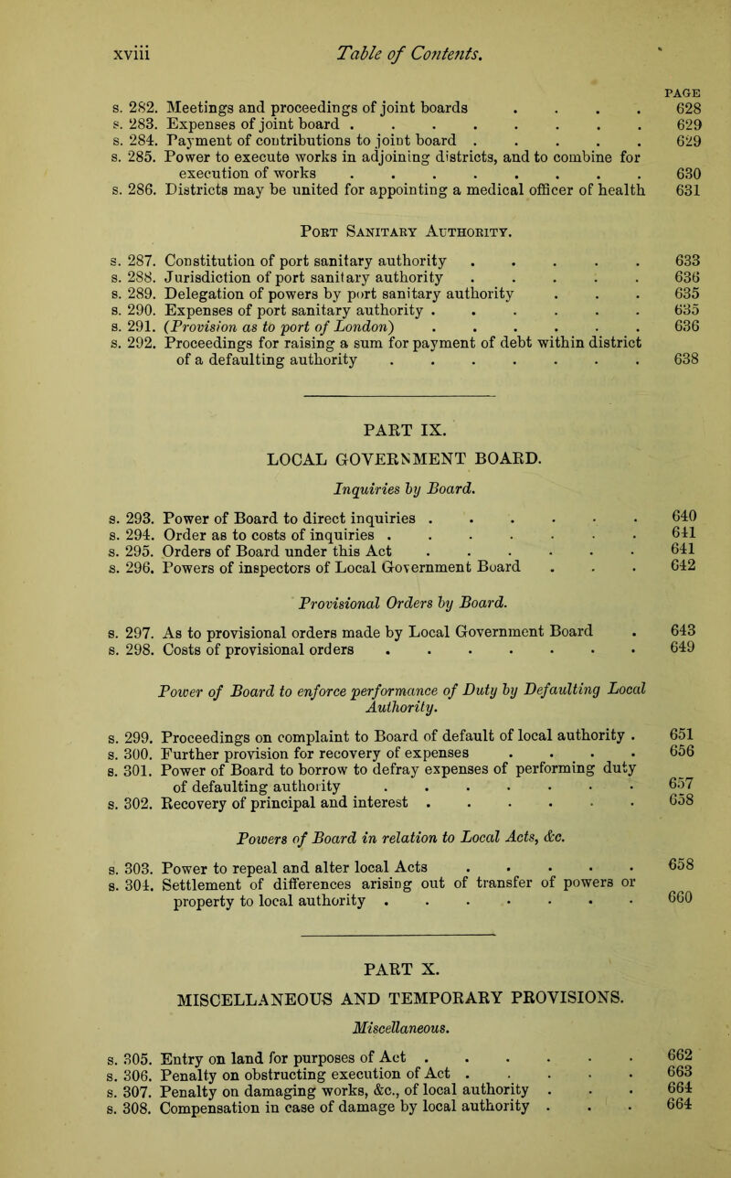 PAGE s. 282. Meetings and proceedings of joint boards .... 628 s. 283. Expenses of joint board ........ 629 s. 284. Payment of contributions to joffit board ..... 629 s. 285. Power to execute works in adjoining districts, and to combine for execution of works ........ 630 s. 286. Districts may be united for appointing a medical officer of health 631 Port Sanitary Authority. s. 287. Constitution of port sanitary authority ..... 633 s. 288. Jurisdiction of port sanitary authority ..... 636 s. 289. Delegation of powers by port sanitary authority . . . 635 s. 290. Expenses of port sanitary authority ...... 635 s. 291. (Provision as to port of London) ...... 636 s. 292. Proceedings for raising a sum for payment of debt within district of a defaulting authority ....... 638 PART IX. LOCAL GOVERNMENT BOARD. Inquiries by Board. s. 293. Power of Board to direct inquiries ...••• 640 s. 294. Order as to costs of inquiries ....... 641 s. 295. Orders of Board under this Act ...... 641 s. 296. Powers of inspectors of Local Government Board . . . 642 Provisional Orders by Board. s. 297. As to provisional orders made by Local Government Board . 643 s. 298. Costs of provisional orders ....... 649 Power of Board to enforce performance of Duty by Def aulting Local Authority. s. 299. Proceedings on complaint to Board of default of local authority . 651 s. 300. Further provision for recovery of expenses .... 656 s. 301. Power of Board to borrow to defray expenses of performing duty of defaulting authority .....•• 657 s. 302. Recovery of principal and interest ...... 658 Powers of Board in relation to Local Acts, &c. s. 303. Power to repeal and alter local Acts ..... 658 s. 304. Settlement of differences arisirrg out of transfer of powers or property to local authority ....... 660 PART X. MISCELLANEOUS AND TEMPORARY PROVISIONS. Miscellaneous. s. 305. Entry on land for purposes of Act 662 s. 306. Penalty on obstructing execution of Act ..... 663 s. 307. Penalty on damaging works, &c., of local authority . . . 664 s. 308. Compensation in case of damage by local authority . . . 664