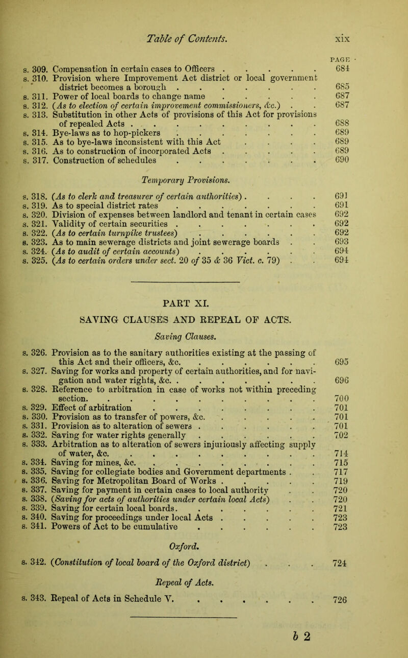 PAGE • s. 309. Compensation in certain cases to Officers ..... 681 s. 310. Provision where Improvement Act district or local government district becomes a borough ....... 685 8.311. Power of local boards to change name ..... 687 s. 312. (As to election of certain improvement commissioners, Ac.') . . 687 s. 313. Substitution in other Acts of provisions of this Act for provisions of repealed Acts 688 s. 314. Bye-laws as to hop-pickers ....... 689 s. 315. As to bye-laws inconsistent with this Act .... 689 s. 316. As to construction of incorporated Acts ..... 689 s. 317. Construction of schedules ....... 690 Temporary Provisions. s. 318. (As to clerh and treasurer of certain authorities') . . . . 691 s. 319. As to special district rates . . . . . . .691 s. 320. Division of expenses between landlord and tenant in certain cases 692 s. 321. Validity of certain securities ....... 692 s. 322. (As to certain turnpike trustees) ...... 692 s. 323. As to main sewerage districts and joint sewerage boards . . 693 s. 324. (As to audit of certain accounts) ...... 694 s. 325. (As to certain orders under sect. 20 of 35 & 36 Viet. c. 79) . 694 PART XI. SAVING CLAUSES AND REPEAL OF ACTS. Saving Clauses. s. 326. Provision as to the sanitary authorities existing at the passing of this Act and their officers, &c. ..... s. 327. Savmg for works and property of certain authorities, and for navi- gation and water rights, &c. ....... s. 328. Reference to arbitration in case of works not within preceding section. .......... s. 329. Effect of arbitration s. 330. Provision as to transfer of powers, &c. . . . . s. 331. Provision as to alteration of sewers ...... s. 332. Saving for water rights generally ...... s. 333. Arbitration as to alteration of sewers injuriously affecting supply of water, &c. ........ . s. 334. Saving for mines, &c. . . . . . s. 335. Saving for collegiate bodies and Government departments . s. 336. Saving for Metropolitan Board of Works s. 337. Saving for payment in certain cases to local authority s. 338. (Saving for acts of authorities under certain local Acts) s. 339. Saving for certain local boards....... s. 340. Saving for proceedings under local Acts ..... s. 341. Powers of Act to be cumulative 695 696 700 701 701 701 702 714 715 717 719 720 720 721 723 723 Oxford. s. 342. (Constitution of local board of the Oxford district) . . . 724 Repeal of Acts. s. 343. Repeal of Acts in Schedule V. b 2 726