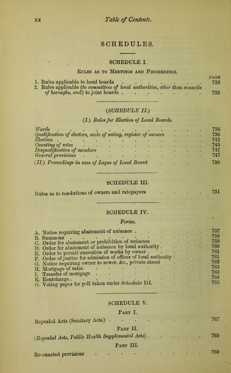 SCHEDULES. SCHEDULE I. Rules as to Meetings and Proceedings. page 1. Rules applicable to local boards ....... 728 2. Rules applicable (to committees of local authorities, other than councils of boroughs, and) to joint boards ....... 733 (SCHEDULE II.) (I.) Rules for Election of Local Boards. Wards .736 Qualification of electors, scale of voting, register of owners . . . 736 Election 742 Counting of votes .......... 745 Disqualification of members ........ 747 General provisions . . . . . . . . . .747 (II.) Proceedings in case of Lapse of Local Board . . . 750 SCHEDULE III. Rules as to resolutions of owners and ratepayers 751 SCHEDULE IY. Forms. A. Notice requiring abatement of nuisance . B. Summons . . C. Order for abatement or prohibition ot nuisance . . D. Order for abatement of nuisance by local authority . E. Order to permit execution of works by owner . E. Order of justice for admission of officer of local authority G. Notice requiring owner to sewer, &c., private street H. Mortgage of rates I. Transfer of mortgage K. Rentcharge. . • • • ■ • 0. Voting paper for poll taken under bcheduie iLi. 757 758 759 760 761 761 762 763 763 764 765 SCHEDULE V. Part I. Repealed Acts (Sanitary Acts) . Part II. (Repealed Acts, Public Health Supplemental Acts) . Part III. Re-enacted provisions 769
