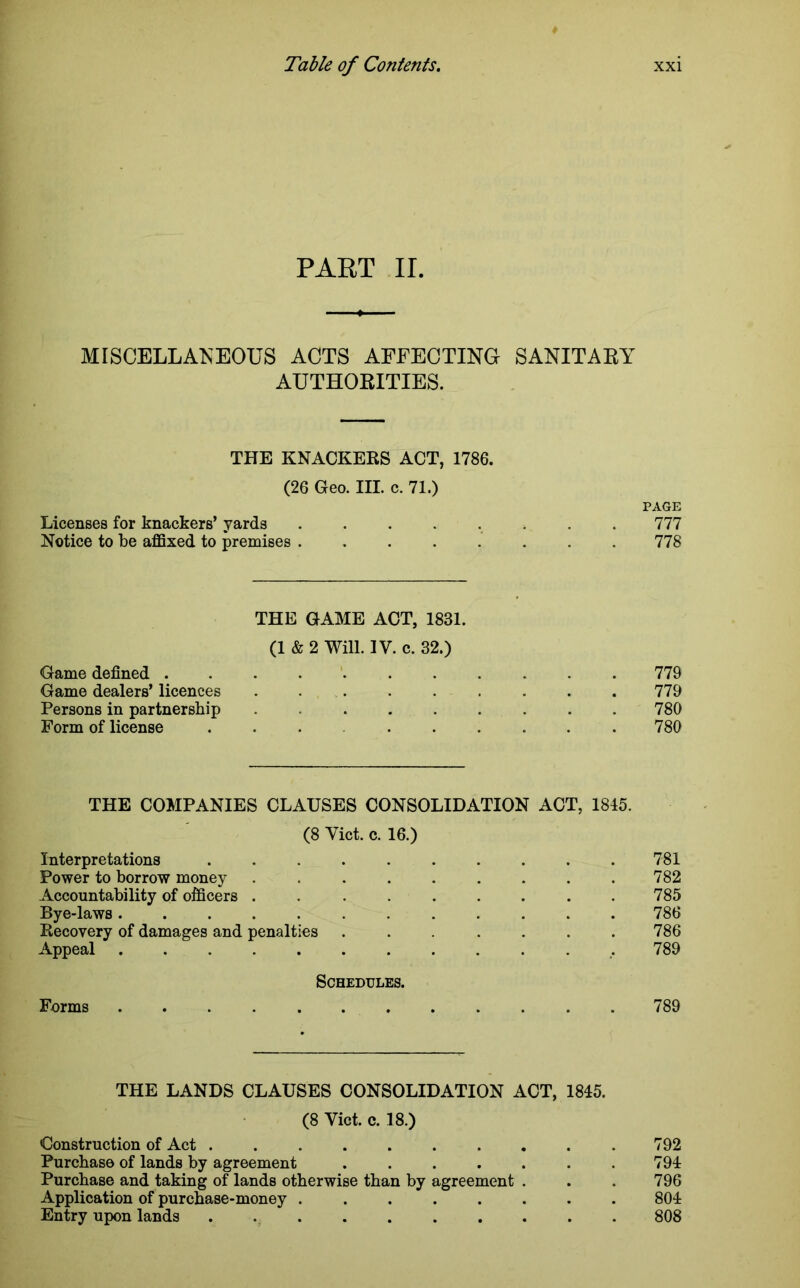 PART II. MISCELLANEOUS ACTS AFFECTING SANITARY AUTHORITIES. THE KNACKERS ACT, 1786. (26 Geo. III. c. 71.) PAGE Licenses for knackers’ yards ........ 777 Notice to be affixed to premises 778 THE GAME ACT, 1831. (1 & 2 Will. IV. c. 32.) Game defined 779 Game dealers’ licences ......... 779 Persons in partnership ......... 780 Form of license ... .780 THE COMPANIES CLAUSES CONSOLIDATION ACT, 1845. (8 Viet. c. 16.) Interpretations . . . . . . . . . 781 Power to borrow money 782 Accountability of officers . . . . . . . . .785 Bye-laws 786 Recovery of damages and penalties ....... 786 Appeal .789 Schedules. Forms 789 THE LANDS CLAUSES CONSOLIDATION ACT, 1845. (8 Viet. c. 18.) Construction of Act 792 Purchase of lands by agreement . . . . . . . 794 Purchase and taking of lands otherwise than by agreement . . . 796 Application of purchase-money 804 Entry upon lands 808