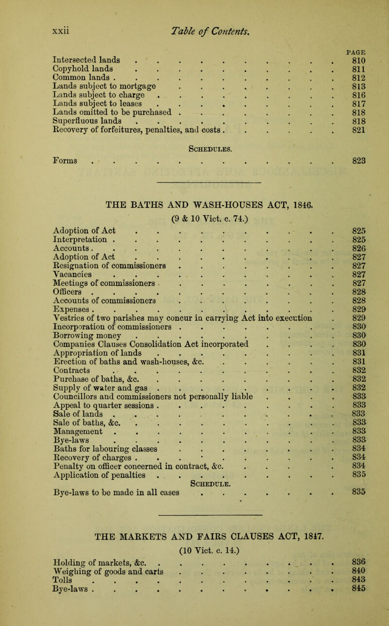 PAGE Intersected lands .......... 810 Copyhold lands . . . . . . . . . .811 Common lands ........... 812 Lands subject to mortgage . . . . . . . . 813 Lands subject to charge . . . . . . . . . 816 Lands subject to leases . . . . . . . . . 817 Lands omitted to be purchased ........ 818 Superfluous lands .......... 818 Recovery of forfeitures, penalties, and costs ...... 821 Schedules. Forms 823 THE BATHS AND WASH-HOUSES ACT, 1846. (9 & 10 Yict. c. 74.) Adoption of Act 825 Interpretation ........... 825 Accounts............ 826 Adoption of Act .......... 827 Resignation of commissioners ........ 827 Vacancies ........... 827 Meetiugs of commissioners ......... 827 Officers ............ 828 Accounts of commissioners ........ 828 Expenses............ 829 Vestries of two parishes may concur in carrying Act into execution . 829 Incorporation of commissioners ........ 830 Borrowing money .......... 830 Companies Clauses Consolidation Act incorporated .... 830 Appropriation of lands ......... 831 Erection of baths and wash-houses, &c. ...... 831 Contracts 832 Purchase of baths, &c. ......... 832 Supply of water and gas ......... 832 Councillors and commissioners not personally liable .... 833 Appeal to quarter sessions ......... 833 Sale of lands .......... 833 Sale of baths, &c. .......... 833 Management ........... 833 Bye-laws ........... 833 Baths for labouring classes ........ 834 Recovery of charges 834 Penalty on officer concerned in contract, &c. ... . 834: Application of penalties . . . . . . . . .835 Schedule. Bye-laws to be made in all cases ....... 835 THE MARKETS AND FAIRS CLAUSES ACT, 1847. (10 Viet. c. 14.) Holding of markets, &c. ......... 836 Weighing of goods and carts ........ 840 Tolls 843 Bye-laws 845