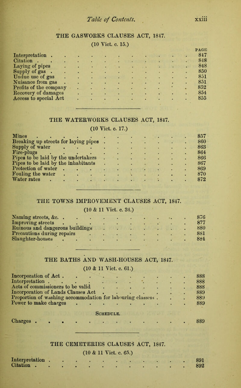 THE GASWORKS CLAUSES ACT, 1847. (10 Yict. c. 15.) PAGE Interpretation ........... 817 Citation ............ 848 Laying of pipes .......... 848 Supply of gas ........... 850 Undue use of gas .......... 851 Nuisance from gas .......... 851 Profits of the company .......*. 852 Recovery of damages ......... 854 Access to special Act ......... 855 THE WATERWORKS CLAUSES ACT, 1847. (10 Yict. c. 17.) Mines 857 Breaking up streets for laying pipes ....... 860 Supply of water .......... 863 Fire-plugs 864 Pipes to be laid by the undertakers ....... 866 Pipes to be laid by the inhabitants ....... 867 Protection of water .......... 869 Fouling the water 870 Water rates ........... 872 THE TOWNS IMPROVEMENT CLAUSES ACT, 1847. (10 & 11 Yict. c. 34.) Naming streets, &c. ......... 876 Improving streets .......... 877 Ruinous and dangerous buildings ....... 880 Precautions during repairs . . . . . . . .881 Slaughter-houses .......... 884 THE BATHS AND WASH-HOUSES ACT, 1847. (10 & 11 Yict. c. 61.) Incorporation of Act .......... 888 Interpretation ........... 888 Acts of commissioners to be valid ....... 888 Incorporation of Lands Clauses Act ....... 889 Proportion of washing accommodation for labouring classes* . . . 889 Power to make charges ......... 889 Schedule. Charges 889 THE CEMETERIES CLAUSES ACT, 1847. (10 & 11 Yict. c. 65.) Interpretation ........... 891 Citation 892