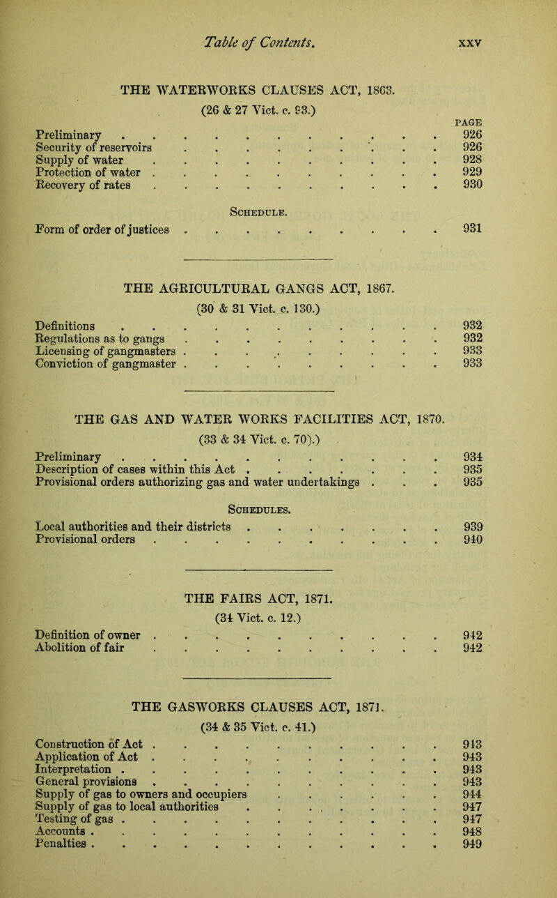 THE WATERWORKS CLAUSES ACT, 18G3. (26 & 27 Yict. c. S3.) PAGE Preliminary ........... 926 Security of reservoirs . . . . . . . . 926 Supply of water .......... 928 Protection of water .......... 929 Recovery of rates .......... 930 Schedule. Form of order of justices ......... 931 THE AGRICULTURAL GANGS ACT, 1867. (30 & 31 Yict. c. 130.) Definitions ........... 932 Regulations as to gangs ......... 932 Licensing of gangmasters . . . . . . . . 933 Conviction of gangmaster ......... 933 THE GAS AND WATER WORKS FACILITIES ACT, 1870. (33 & 31 Yict. c. 70).) Preliminary 931 Description of cases within this Act ....... 935 Provisional orders authorizing gas and water undertakings . . . 935 Schedules. Local authorities and their districts ....... 939 Provisional orders .......... 910 THE FAIRS ACT, 1871. (31 Yict. c. 12.) Definition of owner . . . . . . . . . .942 Abolition of fair 912 THE GASWORKS CLAUSES ACT, 1871. (31 & 35 Yict. e. 11.) Construction of Act 943 Application of Act . . . . . . . . . .943 Interpretation ........... 943 General provisions .......... 943 Supply of gas to owners and occupiers ...... 944 Supply of gas to local authorities . . ... . . . 917 Testing of gas 947 Accounts ............ 948 Penalties 949