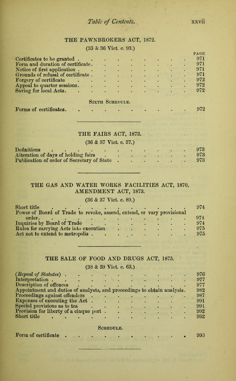 THE PAWNBROKERS ACT, 1872. (35 & 36 Viet. c. 93.) PAGE Certificates to be granted ......... 971 Form and duration of certificate. . . . . . . .971 Notice of first application ......... 971 Grounds of refusal of certificate . . . . . . . .971 Forgery of certificate . . . . . . . . .972 Appeal to quarter sessions......... 972 Saving for local Acts 972 Sixth Schedule. Forms of certificates. . . . . . . . . 972 THE FAIRS ACT, 1873. (36 & 37 Yict. c. 37.) Definitions ........... 973 Alteration of days of holding fairs ....... 973 Publication of order of Secretary of State ...... 973 THE GAS AND WATER WORKS FACILITIES ACT, 1870, AMENDMENT ACT, 1873. (36 & 37 Yict. c. 89.) Short title ........... 974 Power of Board of Trade to revoke, amend, extend, or vary provisional order. ........... 974 Inquiries by Board of Trade ........ 974 Rules for carrying Acts into execution . . . . . . 975 Act not to extend to metropolis . . . , . . . . . 975 THE SALE OF FOOD AND DRUGS ACT, 1875. (38 & 39 Viet. c. 63.) (Repeal of Statutes) . . . . . . . . . .976 Interpretation ........... 977 Description of offences ......... 977 Appointment and duties of analysts, and proceedings to obtain analysis. 982 Proceedings against offenders ........ 987 Expenses of executing the Act 991 Special provisions as to tea . . . . . . . . 991 Provision for liberty of a cinque port ....... 992 Short title 992 Schedule. Form of certificate 993