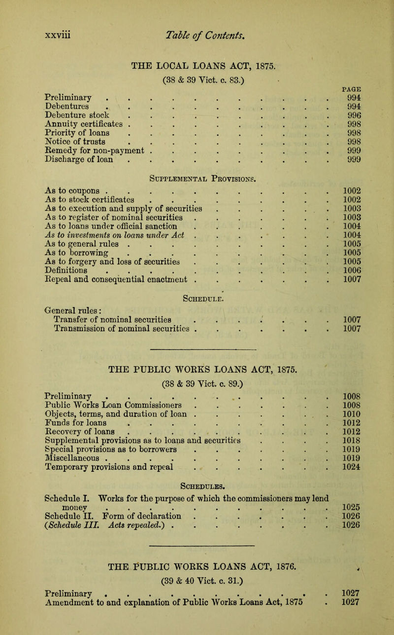 THE LOCAL LOANS ACT, 1875. (38 & 39 Viet. c. 83.) PAGE Preliminary ........... 994 Debentures ........... 994 Debenture stock .......... 996 Annuity certificates .......... 998 Priority of loans 998 Notice of trusts .......... 998 Remedy for non-payment 999 Discharge of loan .......... 999 Supplemental Provisions. As to coupons ........... 1002 As to stock certificates ......... 1002 As to execution and supply of securities . . . . . 1003 As to register of nominal securities ....... 1003 As to loans under official sanction ....... 1004 As to investments on loans under Act ....... 1004 As to general rules .......... 1005 As to borrowing .......... 1005 As to forgery and loss of securities ....... 1005 Definitions 1006 Repeal and consequential enactment ....... 1007 Schedule. General rules : Transfer of nominal securities ....... 1007 Transmission of nominal securities . 1007 THE PUBLIC WORKS LOANS ACT, 1875. (38 & 39 Viet. c. 89.) Preliminary 1008 Public Works Loan Commissioners ....... 1008 Objects, terms, and duration of loan . . . . . . 1010 Funds for loans .......... 1012 Recovery of loans .......... 1012 Supplemental provisions as to loans and securities .... 1018 Special provisions as to borrowers ....... 1019 Miscellaneous ........... 1019 Temporary provisions and repeal ....... 1024 Schedules. Schedule I. Works for the purpose of which the commissioners may lend money ........... 1025 Schedule II. Form of declaration 1026 (,Schedule III. Acts repealed.') ........ 1026 THE PUBLIC WORKS LOANS ACT, 1876. (39 & 40 Viet. c. 31.) Preliminary 1027 Amendment to and explanation of Public Works Loans Act, 1875 . 1027