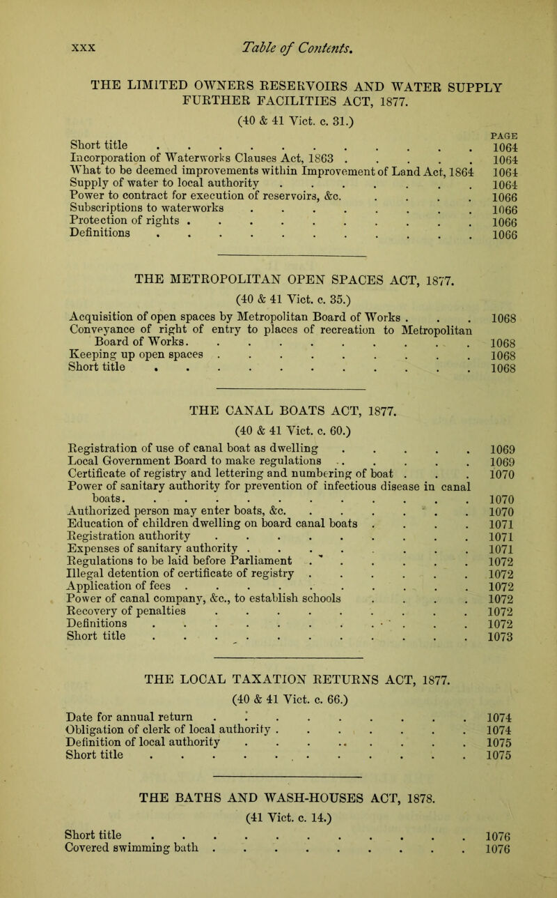 THE LIMITED OWNERS RESERVOIRS AND WATER SUPPLY FURTHER FACILITIES ACT, 1877. (40 & 41 Viet. c. 31.) PAGE Short title ........... 1064 Incorporation of Waterworks Clauses Act, 1863 ..... 1064 What to be deemed improvements within Improvement of Land Act, 1864 1064 Supply of water to local authority ....... 1064 Power to contract for execution of reservoirs, &c. .... 1066 Subscriptions to waterworks . . . . . . . .1066 Protection of rights .......... 1066 Definitions ........... 1066 THE METROPOLITAN OPEN SPACES ACT, 1877. (40 & 41 Viet. c. 35.) Acquisition of open spaces by Metropolitan Board of Works . . . 1068 Conveyance of right of entry to places of recreation to Metropolitan Board of Works. ......... 1068 Keeping up open spaces ......... 1068 Short title 1068 THE CANAL BOATS ACT, 1877. (40 & 41 Viet. c. 60.) Registration of use of canal boat as dwelling ..... 1069 Local Government Board to make regulations .. . . . . 1069 Certificate of registry and lettering and numbering of boat . . . 1070 Power of sanitary authority for prevention of infectious disease in canal boats 1070 Authorized person may enter boats, &c. . . . . . 1070 Education of children dwelling on board canal boats .... 1071 Registration authority ......... 1071 Expenses of sanitary authority ....... 1071 Regulations to be laid before Parliament . . . . . 1072 Illegal detention of certificate of registry ...... 1072 Application of fees . . . . . . . . . 1072 Power of canal company, &c., to establish schools .... 1072 Recovery of penalties ......... 1072 Definitions • . . . 1072 Short title ........... 1073 THE LOCAL TAXATION RETURNS ACT, 1877. (40 & 41 Viet. c. 66.) Date for annual return .’ ...... 1074 Obligation of clerk of local authority ....... 1074 Definition of local authority . . . ... . . . 1075 Short title 1075 THE BATHS AND WASH-HOUSES ACT, 1878. (41 Viet. c. 14.) Short title 1076 Covered swimming bath . 1076