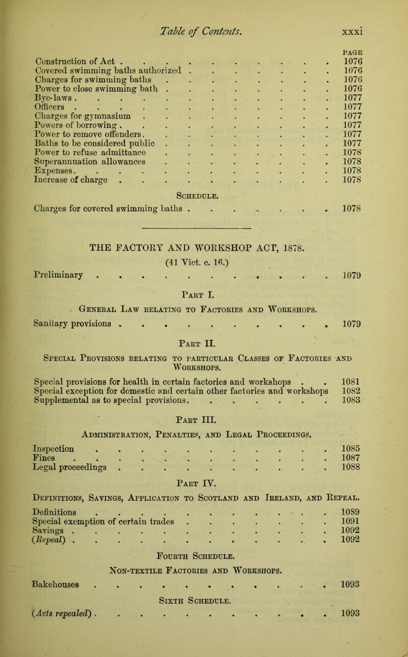 PAGE Construction of Act .......... 1076 Covered swimming baths authorized ....... 1076 Charges for swimming baths . . . . . . . .1076 Power to close swimming bath ........ 1076 Bye-laws 1077 Officers 1077 Charges for gymnasium ......... 1077 Powers of borrowing .......... 1077 Power to remove offenders. ........ 1077 Baths to be considered public ........ 1077 Power to refuse admittance . . . . . . . .1078 Superannuation allowances . . . . . . . .1078 Expenses. ........... 1078 Increase of charge .......... 1078 Schedule. Charges for covered swimming baths . . . . . . .1078 THE FACTORY AND WORKSHOP ACT, 1878. (41 Yict. c. 16.) Preliminary 1079 Part I. General Law relating to Factories and Workshops. Sanitary provisions 1079 Part II. Special Provisions relating to particular Classes of Factories and Workshops. Special provisions for health in certain factories and workshops . . 1081 Special exception for domestic and certain other factories and workshops 1082 Supplemental as to special provisions. ...... 1083 Part III. Administration, Penalties, and Legal Proceedings. Inspection ........... 1085 Fines ............ 1087 Legal proceedings .......... 1088 Part IV. Definitions, Savings, Application to Scotland and Ireland, and Repeal. Definitions ........... 1089 Special exemption of certain trades ....... 1091 Savings ............ 1092 (Repeal) ............ 1092 Fourth Schedule. Non-textile Factories and Workshops. Bakehouses . 1093 Sixth Schedule. (Acts repealed) 1093