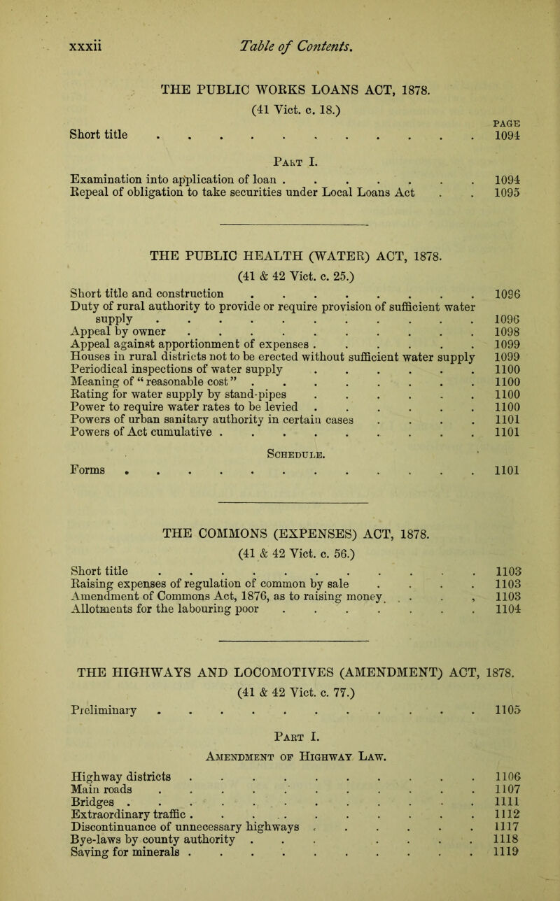 THE PUBLIC WORKS LOANS ACT, 1878. (41 Yict. c. 18.) PAGE Short title 1094 Palt I. Examination into application of loan ....... 1094 Repeal of obligation to take securities under Local Loans Act . . 1095 THE PUBLIC HEALTH (WATER) ACT, 1878. (41 & 42 Yict. c. 25.) Short title and construction 1096 Duty of rural authority to provide or require provision of sufficient water supply 1096 Appeal by owner .......... 1098 Appeal against apportionment of expenses ...... 1099 Houses in rural districts not to be erected without sufficient water supply 1099 Periodical inspections of water supply ...... 1100 Meaning of “ reasonable cost ” ........ 1100 Rating for water supply by stand-pipes . . . . . .1100 Power to require water rates to be levied ...... 1100 Powers of urban sanitary authority in certain cases .... 1101 Powers of Act cumulative . . . . . . . . .1101 Schedule. Forms 1101 THE COMMONS (EXPENSES) ACT, 1878. (41 & 42 Yict. c. 56.) Short title .1103 Raising expenses of regulation of common by sale .... 1103 Amendment of Commons Act, 1876, as to raising money, . . , 1103 Allotments for the labouring poor ....... 1104 THE HIGHWAYS AND LOCOMOTIVES (AMENDMENT) ACT, 1878. (41 & 42 Yict. c. 77.) Preliminary ........... 1105 Paet I. Amendment of Highway Law. Highway districts 1106 Main roads ........... 1107 Bridges . 1111 Extraordinary traffic. . 1112 Discontinuance of unnecessary highways . . . . . .1117 Bye-laws by county authority . . . . . . .1118 Saving for minerals . . 1119