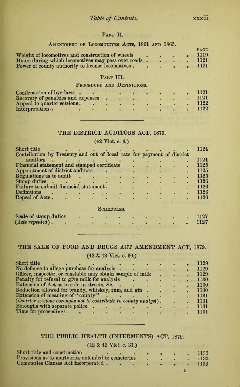Part II. Amendment of Locomotives Acts, 1861 and I860. PAGE Weight of locomotives and construction of wheels .... 1119 Hours during which locomotives may pass over roads .... 1121 Power of county authority to license locomotives . . . . * 1121 Part III. Procedure and Definitions. Confirmation of bye-laws . ...... 1121 Recovery of penalties and expenses . . . . . . .1121 Appeal to quarter sessions. . . . . . . . .1122 Interpretation 1122 THE DISTRICT AUDITORS ACT, 1879. (42 Yict. c. 6.) Short title 1124 Contribution by Treasury and out of local rate for payment of district auditors ........... 1124 Financial statement and stamped certificate . . . . . 1125 Appointment of district auditors 1125 Regulations as to audit ......... 1125 Stamp duties ........... 1126 Failure to submit financial statement. ...... 1126 Definitions . . . . . . . . . . . 1126 Repeal of Acts .1126 Schedules. Scale of stamp duties 1127 (Acts repealed)........... 1127 THE SALE OF FOOD AND DRUGS ACT AMENDMENT ACT, 1879. (42 & 43 Yict. c. 30.) Short title * 1129 No defence to allege purchase for analysis ...... 1129 Officer, inspector, or constable may obtain sample of milk . . . 1129 Penalty for refusal to give milk for analysis ..... 1130 Extension of Act as to sale in streets, &c. . . . . . .1130 Reduction allowed for brandy, whiskey, rum, and gin .... 1130 Extension of meaning of “ county ” ....... 1131 (Quarter sessions boroughs not to contribute to county analyst) . . . 1131 Boroughs with separate police ........ 1131 Time for proceedings 1131 THE PUBLIC HEALTH (INTERMENTS) ACT, 1879. (42 & 43 Yict. c. 31.) Short title and construction . . 1133 Provisions as to mortuaries extended to cemeteries .... 1133 Cemeteries Clauses Act incorporated . . . r . . 1133 C