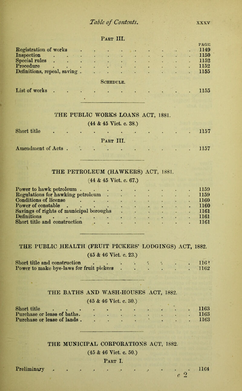 Part III. page Registration of works ......... 1149 Inspection ........... 1150 Special rules . . . . . . . . 1152 Procedure ........... 1152 Definitions, repeal, saving ......... 1155 Schedule. List of works ........... 1155 THE PUBLIC WORKS LOANS ACT, 1881. (44 & 45 Viet. c. 38.) Short title 1157 Part III. Amendment of Acts .......... 1157 THE PETROLEUM (HAWKERS) ACT, 1881. (44 & 45 Viet. c. 67.) Power to hawk petroleum . . . . . . . . .1159 Regulations for hawking petroleum ....... 1159 Conditions of license . . . . . .1160 Power of constable .......... 1160 Savings of rights of municipal boroughs ...... 1161 Definitions ........... 1161 Short title and construction . . . . . . .1161 THE PUBLIC HEALTH (FRUIT PICKERS’ LODGINGS) ACT, 1882. (45 & 46 Viet. c. 23.) Short title and construction . . . . '. . . 116 ^ Power to make bye-laws for fruit pickers ...... 1162 THE BATHS AND WASH-HOUSES ACT, 1882. (45 & 46 Viet. c. 30.) Short title . 1163 Purchase or lease of baths. . . . . . . . .1163 Purchase or lease of lands ......... 1163 THE MUNICIPAL CORPORATIONS ACT, 1882. (45 & 46 Viet. c. 50.) Part I. Preliminajy ........... 1164 C 2