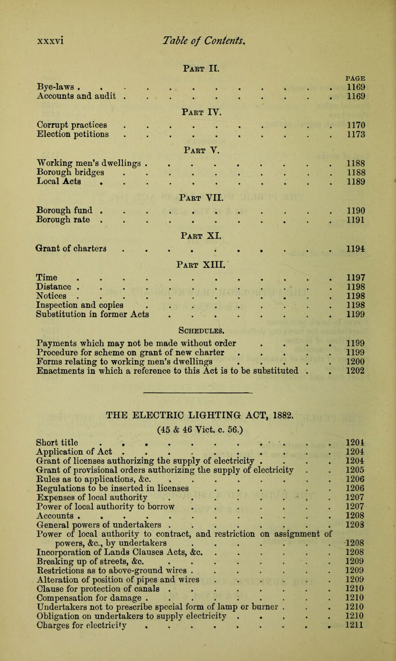 Part II. PAGE Bye-laws . 1169 Accounts and audit .......... 1169 Part IV. Corrupt practices . . . . . . . . . .1170 Election petitions .......... 1173 Part V. Working men’s dwellings 1188 Borough bridges .1188 Local Acts 1189 Part VII. Borough fund . .1190 Borough rate ........... 1191 Part XI. Grant of charters .......... 1191 Part XIII. Time 1197 Distance 1198 Notices 1198 Inspection and copies . . . . . . . . .1198 Substitution in former Acts . . . . . . . .1199 Schedules. Payments which may not be made without order .... 1199 Procedure for scheme on grant of new charter ..... 1199 Forms relating to working men’s dwellings ..... 1200 Enactments in which a reference to this Act is to be substituted . . 1202 THE ELECTKIC LIGHTING ACT, 1882. (45 & 46 Viet. c. 56.) Short title • . . . 1201 Application of Act . . . . . . . . . . 1204 Grant of licenses authorizing the supply of electricity .... 1204 Grant of provisional orders authorizing the supply of electricity . . 1205 Kules as to applications, &c. ........ 1206 Regulations to be inserted in licenses ...... 1206 Expenses of local authority . . . . . . . 1207 Power of local authority to borrow ....... 1207 Accounts ............ 1208 General powers of undertakers ........ 1208 Power of local authority to contract, and restriction on assignment of powers, &c., by undertakers ....... 1208 Incorporation of Lands Clauses Acts, &c. ...... 1208 Breaking up of streets, &c. ........ 1209 Restrictions as to above-ground wires . . . . . . . 1209 Alteration of position of pipes and wires ...... 1209 Clause for protection of canals . . . . . . . .1210 Compensation for damage . . . . . . . . .1210 Undertakers not to prescribe special form of lamp or burner . . . 1210 Obligation on undertakers to supply electricity . . , 1210 Charges for electricity 1211