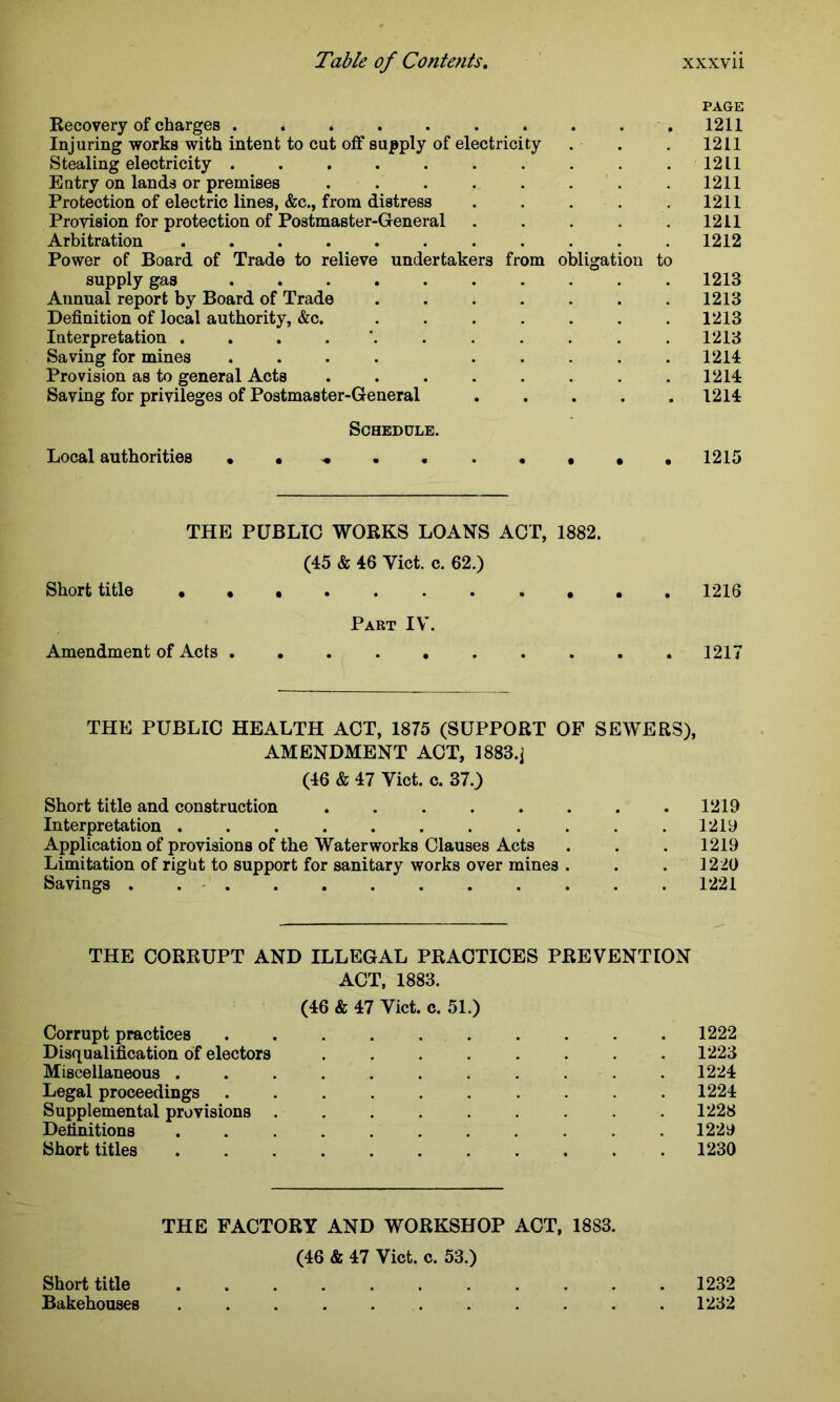 PAGE Recovery of charges . « . . . . . . , 1211 Injuring works with intent to cut off supply of electricity . . . 1211 Stealing electricity . . . . . . . . . .1211 Entry on lands or premises ........ 1211 Protection of electric lines, &c., from distress ..... 1211 Provision for protection of Postmaster-General . . . . . 1211 Arbitration 1212 Power of Board of Trade to relieve undertakers from obligation to supply gas .......... 1213 Aunual report by Board of Trade ....... 1213 Definition of local authority, &c. . . . . . . .1213 Interpretation . . . . . . . . . .1213 Saving for mines .... ..... 1214 Provision as to general Acts . . . . . . . .1214 Saving for privileges of Postmaster-General ..... 1214 Schedule. Local authorities .«••• 1215 THE PUBLIC WORKS LOANS ACT, 1882. (45 & 46 Yict. c. 62.) Short title . .1216 Part IV. Amendment of Acts 1217 THE PUBLIC HEALTH ACT, 1875 (SUPPORT OF SEWERS), AMENDMENT ACT, 1883.] (46 & 47 Viet. c. 37.) Short title and construction . . . . . . . .1219 Interpretation . . . .1219 Application of provisions of the Waterworks Clauses Acts . . . 1219 Limitation of right to support for sanitary works over mines . . . 1220 Savings . . . . . . . . . . . 1221 THE CORRUPT AND ILLEGAL PRACTICES PREVENTION ACT, 1883. (46 & 47 Viet. c. 51.) Corrupt practices 1222 Disqualification of electors ........ 1223 Miscellaneous ........... 1224 Legal proceedings 1224 Supplemental provisions 1228 Definitions ........... 1229 Short titles 1230 THE FACTORY AND WORKSHOP ACT, 1883. (46 & 47 Viet. c. 53.) Short title 1232 Bakehouses ........... 1232