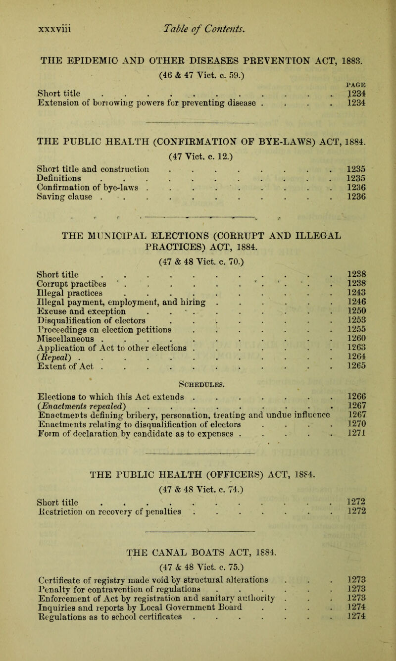 THE EPIDEMIC AND OTHER DISEASES PREVENTION ACT, 1883. (46 & 47 Viet. c. 59.) PAGE Short title 1234 Extension of borrowing powers for preventing disease .... 1234 THE PUBLIC HEALTH (CONFIRMATION OF BYE-LAWS) ACT, 1884. (47 Viet. c. 12.) Short title and construction 1235 Definitions 1235 Confirmation of bye-laws . . ... . . . . 1236 Saying clause ........... 1236 THE MUNICIPAL ELECTIONS (CORRUPT AND ILLEGAL PRACTICES) ACT, 1884. (47 & 48 Viet. c. 70.) Short title 1238 Corrupt practices . . . . . .... . 1238 Illegal practices .......... 1243 Illegal payment, employment, and hiring . . . . 1246 Excuse and exception . . . . . . . . . 1250 Disqualification of electors ........ 1253 Proceedings on election petitions ....... 1255 Miscellaneous ........... 1260 Application of Act to other elections ....... 1263 (Repeal) . . . . . . . . . . . 1264 Extent of Act ........... 1265 Schedules. Elections to which this Act extends ....... 1266 (Enactments repealed) ......... 1267 Enactments defining bribery, personation, treating and undue influence 1267 Enactments relaling to disqualification of electors .... 1270 Form of declaration by candidate as to expenses . . . . .1271 THE PUBLIC HEALTH (OFFICERS) ACT, 1884. (47 & 48 Viet. c. 74.) Short title ........... 1272 Restriction on recovery of penalties ....... 1272 THE CANAL BOATS ACT, 1884. (47 & 48 Viet. c. 75.) Certificate of registry made void by structural alterations . . . 1273 Penalty for contravention of regulations ...... 1273 Enforcement of Act by registration and sanitary authority . . . 1273 Inquiries and reports by Local Government Board .... 1274 Regulations as to school certificates ....... 1274