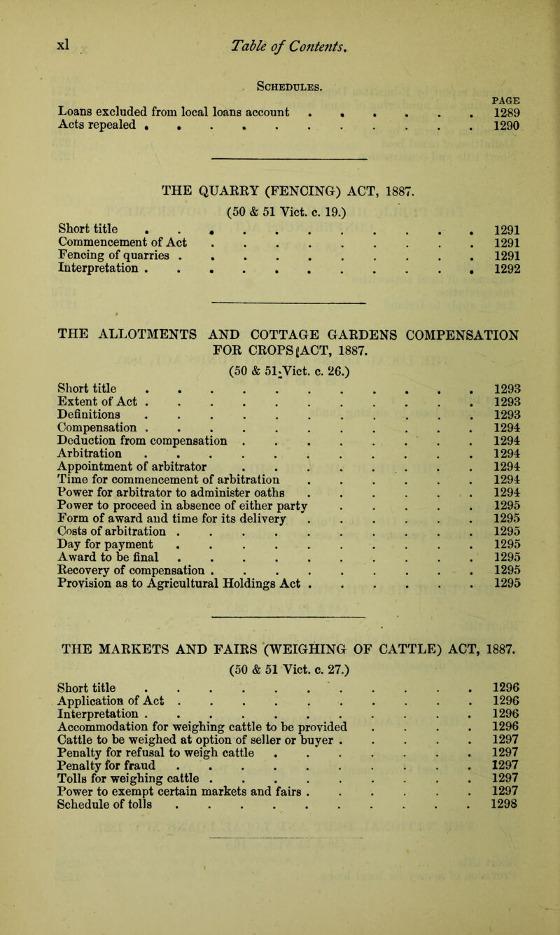 Schedules. page Loans excluded from local loans account ...... 1289 Acts repealed 1290 THE QUARRY (FENCING) ACT, 1887. (50 & 51 Viet. c. 19.) Short title . 1291 Commencement of Act 1291 Fencing of quarries 1291 Interpretation 1292 THE ALLOTMENTS AND COTTAGE GARDENS COMPENSATION FOR CROPS £ACT, 1887. (50 & 51*Vict. c. 26.) Short title 1293 Extent of Act ........... 1293 Definitions 1293 Compensation ........... 1294 Deduction from compensation ........ 1294 Arbitration 1294 Appointment of arbitrator . . . . . . . . 1294 Time for commencement of arbitration ...... 1294 Power for arbitrator to administer oaths ...... 1294 Power to proceed in absence of either party ..... 1295 Form of award and time for its delivery 1295 Costs of arbitration . . . . . . . . . . 1295 Day for payment .......... 1295 Award to be final 1295 Recovery of compensation ......... 1295 Provision as to Agricultural Holdings Act 1295 THE MARKETS AND FAIRS (WEIGHING OF CATTLE) ACT, 1887. (50 & 51 Viet. c. 27.) Short title 1296 Application of Act .......... 1296 Interpretation 1296 Accommodation for weighing cattle to be provided .... 1296 Cattle to be weighed at option of seller or buyer ..... 1297 Penalty for refusal to weigh cattle ....... 1297 Penalty for fraud 1297 Tolls for weighing cattle 1297 Power to exempt certain markets and fairs ...... 1297 Schedule of tolls .......... 1298
